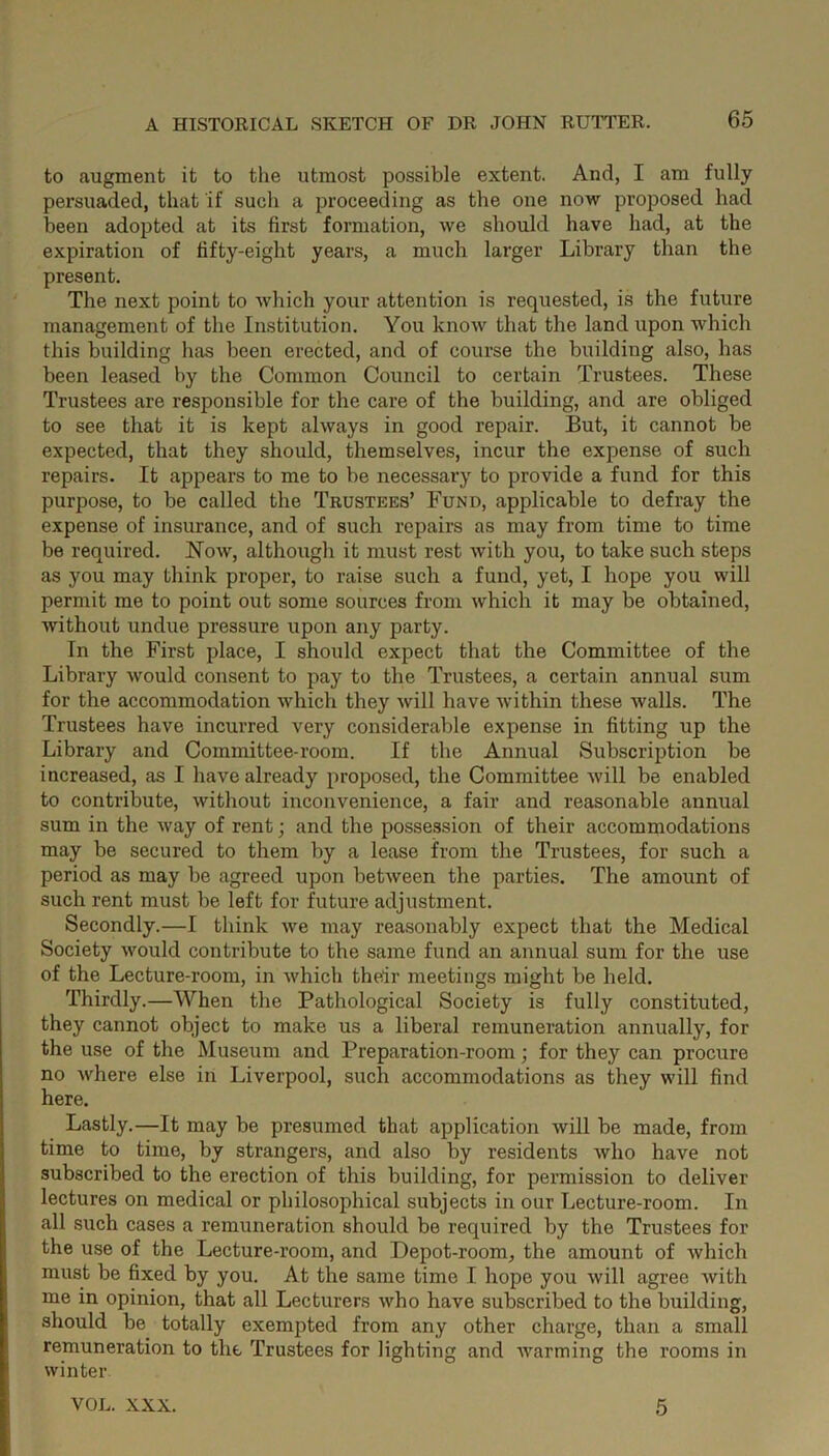 to augment it to the utmost possible extent. And, I am fully persuaded, that if such a proceeding as the one now proposed had been adopted at its first formation, we should have had, at the expiration of fifty-eight years, a much larger Library than the present. The next point to which your attention is requested, is the future management of the Institution. You know that the land upon which this building has been erected, and of course the building also, has been leased by the Common Council to certain Trustees. These Trustees are responsible for the care of the building, and are obliged to see that it is kept always in good repair. But, it cannot be expected, that they should, themselves, incur the expense of such repairs. It appears to me to be necessary to provide a fund for this purpose, to be called the Trustees’ Fund, applicable to defray the expense of insurance, and of such repairs as may from time to time be required. Now, although it must rest with you, to take such steps as you may think proper, to raise such a fund, yet, I hope you will permit me to point out some sources from which it may be obtained, without undue pressure upon any party. In the First place, I should expect that the Committee of the Library would consent to pay to the Trustees, a certain annual sum for the accommodation which they will have within these Avails. The Trustees have incurred very considerable expense in fitting up the Library and Committee-room. If the Annual Subscription be increased, as I have already proposed, the Committee Avill be enabled to contribute, Avithout inconvenience, a fair and reasonable annual sum in the Avay of rent; and the possession of their accommodations may be secured to them by a lease from the Trustees, for such a period as may be agreed upon betAveen the parties. The amount of such rent must be left for future adjustment. Secondly.—I think Ave may reasonably expect that the Medical Society Avould contribute to the same fund an annual sum for the use of the Lecture-room, in Avhich their meetings might be held. Thirdly.—When the Pathological Society is fully constituted, they cannot object to make us a liberal remuneration annually, for the use of the Museum and Preparation-room; for they can procure no Avhere else in Liverpool, such accommodations as they will find here. Lastly.—It may be presumed that application Avill be made, from time to time, by strangers, and also by residents Avho have not subscribed to the erection of this building, for permission to deliver lectures on medical or philosophical subjects in our Lecture-room. In all such cases a remuneration should be required by the Trustees for the use of the Lecture-room, and Depot-room, the amount of which must be fixed by you. At the same time I hope you Avill agree Avith me in opinion, that all Lecturers Avho have subscribed to the building, should be totally exempted from any other charge, than a small remuneration to the Trustees for lighting and Avarming the rooms in winter VOL. XXX. 5