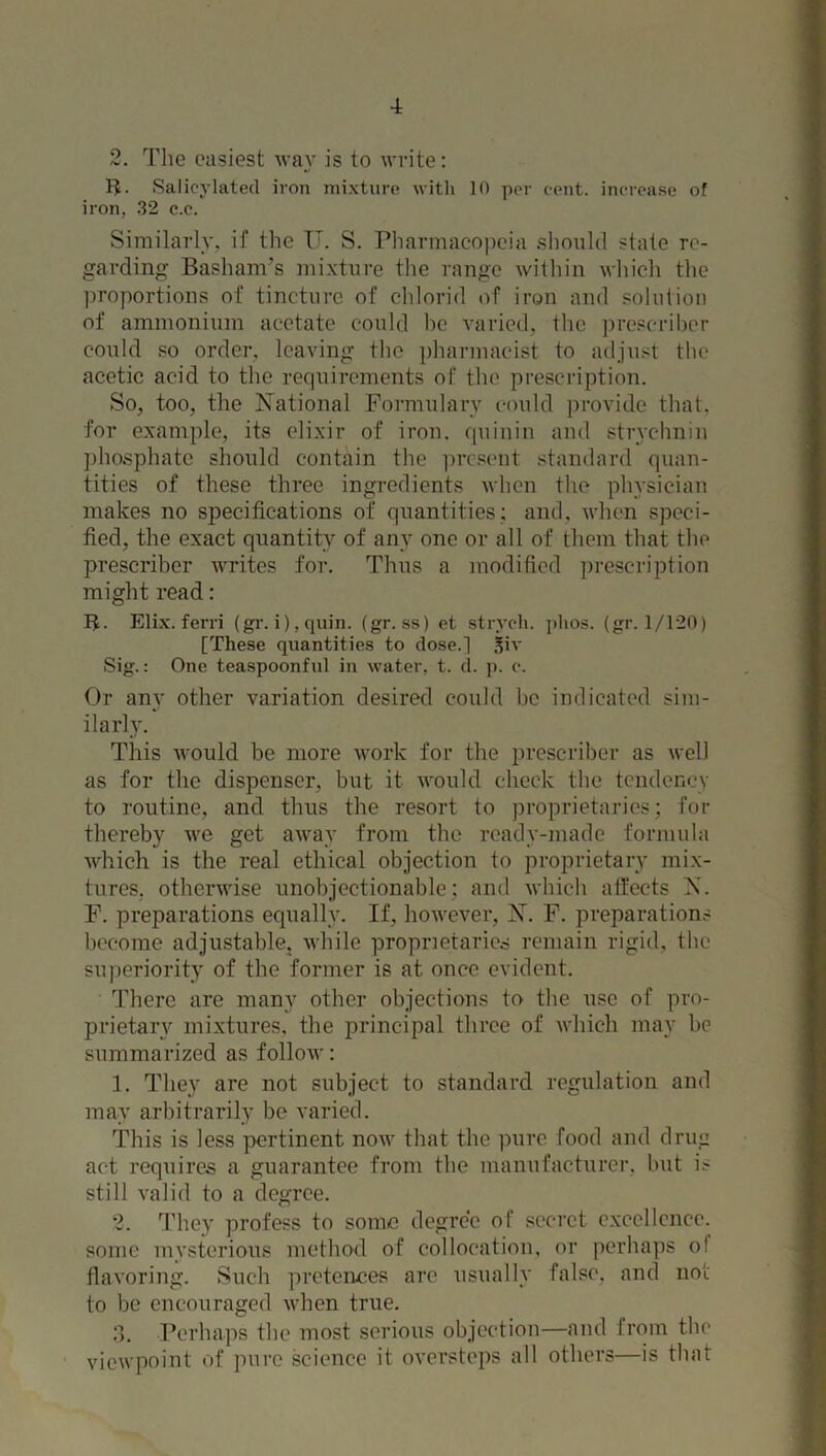 2. The easiest way is to write: IT Salicylatecl iron mixture with 10 per cent, increase of iron. 32 c.c. Similarly, if the IT. S. Pharmacopeia should state re- garding Basham’s mixture the range within which the proportions of tincture of chlorid of iron and solution of ammonium acetate could he varied, the prescribe!1 could so order, leaving the pharmacist to adjust the acetic acid to the requirements of the prescription. So, too, the National Formulary could provide that, for example, its elixir of iron, quin in and strychnin phosphate should contain the present standard quan- tities of these three ingredients when the physician makes no specifications of quantities; and, when speci- fied, the exact quantity of any one or all of them that the prescribe!1 writes for. Thus a modified prescription might read: B- Elix. ferri (gr. i), quin. (gr. ss) et strych. phos. (gr. 1/120) [These quantities to dose.] siv Sig.: One teaspoonful in water, t. d. p. c. Or any other variation desired could be indicated sim- ilarly. This would be more work for the prescriber as well as for the dispenser, but it would check the tendency to routine, and thus the resort to proprietaries; for thereby we get away from the ready-made formula which is the real ethical objection to proprietary mix- tures. otherwise unobjectionable; and which affects X. F. preparations equally. If, however, N. F. preparations become adjustable, while proprietaries remain rigid, the superiority of the former is at once evident. There are many other objections to the use of pro- prietary mixtures, the principal three of which may be summarized as follow: 1. They are not subject to standard regulation and may arbitrarily be varied. This is less pertinent now that the pure food and drug act requires a guarantee from the manufacturer, but is still valid to a degree. 2. They profess to some degree of secret excellence, some mysterious method of collocation, or perhaps ol flavoring. Such pretences are usually false, and not to be encouraged when true. 3. Perhaps the most serious objection—and from the viewpoint of pure science it oversteps all others—is that