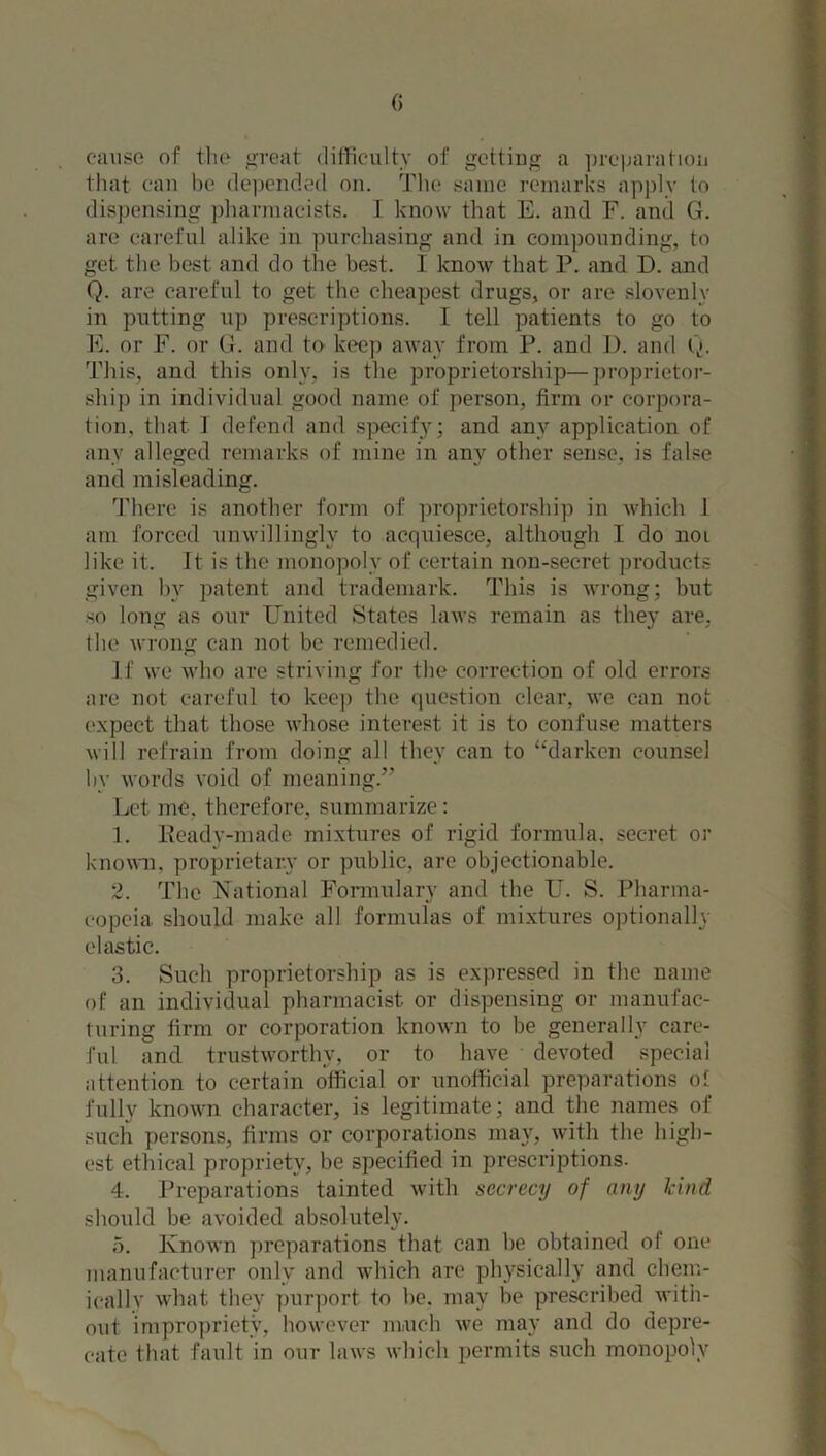 cause of the great difficulty of gettiug a preparation that can be depended on. The same remarks apply to dispensing pharmacists. I know that E. and F. and G. are careful alike in purchasing and in compounding, to get the best and do the best. I know that P. and D. and Q. are careful to get the cheapest drugs, or are slovenly in putting up prescriptions. I tell patients to go to E. or F. or G. and to keep away from P. and I), and Q. This, and this only, is the proprietorship—proprietor- ship in individual good name of person, firm or corpora- tion, that 1 defend and specify; and any application of any alleged remarks of mine in any other sense, is false and misleading. There is another form of proprietorship in which 1 am forced unwillingly to acquiesce, although I do not like it. It is the monopoly of certain non-secret products given by patent and trademark. This is wrong; but so long as our United States laws remain as they are, (be wrong can not be remedied. If we who are striving for the correction of old errors are not careful to keep the question clear, we can not expect that those whose interest it is to confuse matters will refrain from doing all they can to “darken counsel by words void of meaning.” Let me. therefore, summarize: 1. Keady-made mixtures of rigid formula, secret or known, proprietary or public, are objectionable. 2. The National Formulary and the U. S. Pharma- copeia should make all formulas of mixtures optionally elastic. 3. Such proprietorship as is expressed in the name of an individual pharmacist or dispensing or manufac- turing firm or corporation known to be generally care- ful and trustworthy, or to have devoted special attention to certain official or unofficial preparations of fully known character, is legitimate; and the names of such persons, firms or corporations may, with the high- est ethical propriety, be specified in prescriptions. 4. Preparations tainted with secrecy of any kind should be avoided absolutely. 5. Known preparations that can be obtained of one manufacturer only and which are physically and chem- ioallv what they purport to be. may be prescribed with- out impropriety, however much we may and do depre- cate that fault in our laws which permits such monopoly