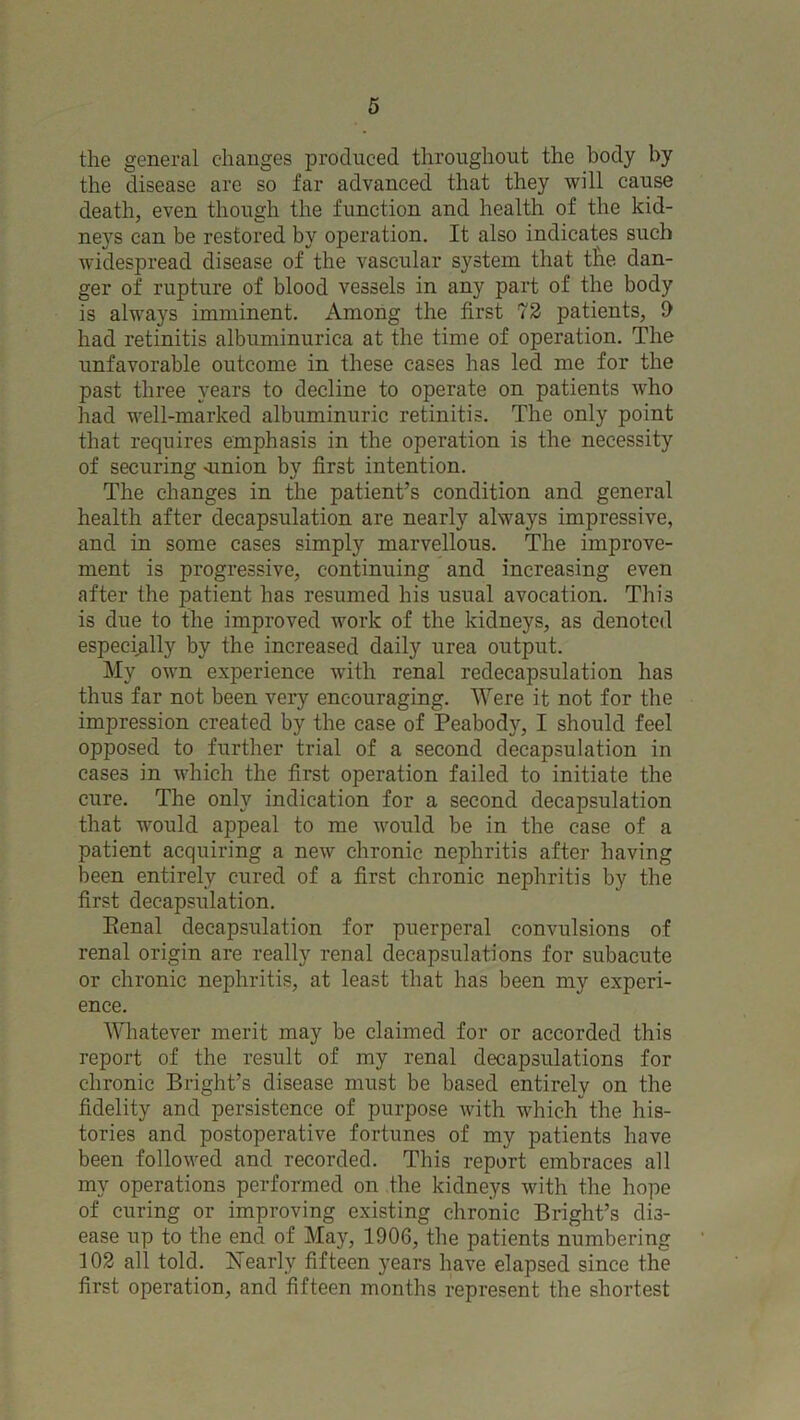 the general changes produced throughout the body by the disease are so far advanced that they will cause death, even though the function and health of the kid- neys can be restored by operation. It also indicates such widespread disease of the vascular system that the dan- ger of rupture of blood vessels in any part of the body is always imminent. Among the first 72 patients, 9 had retinitis albuminurica at the time of operation. The unfavorable outcome in these cases has led me for the past three years to decline to operate on patients who had well-marked albuminuric retinitis. The only point that requires emphasis in the operation is the necessity of securing amion by first intention. The changes in the patient’s condition and general health after decapsulation are nearly always impressive, and in some cases simply marvellous. The improve- ment is progressive, continuing and increasing even after the patient has resumed his usual avocation. This is due to the improved work of the kidneys, as denoted especially by the increased daily urea output. My own experience with renal redecapsulation has thus far not been very encouraging. Were it not for the impression created by the case of Peabody, I should feel opposed to further trial of a second decapsulation in cases in which the first operation failed to initiate the cure. The only indication for a second decapsulation that would appeal to me would be in the case of a patient acquiring a new chronic nephritis after having been entirely cured of a first chronic nephritis by the first decapsulation. Penal decapsulation for puerperal convulsions of renal origin are really renal decapsulations for subacute or chronic nephritis, at least that has been my experi- ence. Whatever merit may be claimed for or accorded this report of the result of my renal decapsulations for chronic Bright’s disease must be based entirely on the fidelity and persistence of purpose with which the his- tories and postoperative fortunes of my patients have been followed and recorded. This report embraces all my operations performed on the kidneys with the hope of curing or improving existing chronic Bright’s dis- ease up to the end of May, 1906, the patients numbering 102 all told. Nearly fifteen years have elapsed since the first operation, and fifteen months represent the shortest