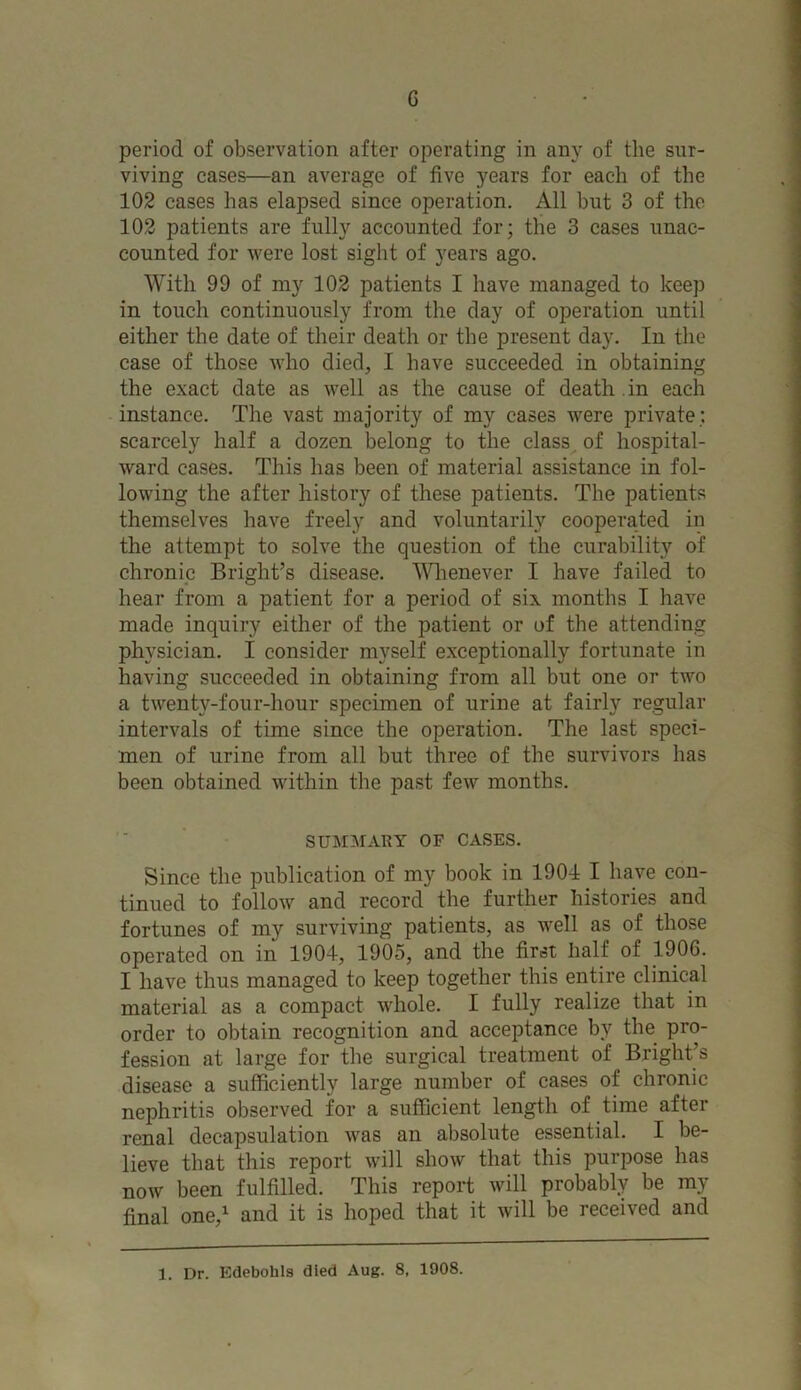 G period of observation after operating in any of the sur- viving cases—an average of five years for each of the 102 cases has elapsed since operation. All hut 3 of the 102 patients are fully accounted for; the 3 cases unac- counted for were lost sight of years ago. With 99 of my 102 patients I have managed to keep in touch continuously from the day of operation until either the date of their death or the present day. In the case of those who died, I have succeeded in obtaining the exact date as well as the cause of death . in each instance. The vast majority of my cases were private; scarcely half a dozen belong to the class of hospital- ward cases. This has been of material assistance in fol- lowing the after history of these patients. The patients themselves have freely and voluntarily cooperated in the attempt to solve the question of the curability of chronic Bright’s disease. Whenever I have failed to hear from a patient for a period of six months I have made inquiry either of the patient or of the attending physician. I consider myself exceptionally fortunate in having succeeded in obtaining from all but one or two a twenty-four-hour specimen of urine at fairly regular intervals of time since the operation. The last speci- men of urine from all but three of the survivors has been obtained within the past few months. SUMMARY OF CASES. Since the publication of my book in 1904 I have con- tinued to follow and record the further histories and fortunes of my surviving patients, as well as of those operated on in 1904, 1905, and the first half of 1906. I have thus managed to keep together this entire clinical material as a compact whole. I fully realize that in order to obtain recognition and acceptance by the pro- fession at large for the surgical treatment of Bright’s disease a sufficiently large number of cases of chronic nephritis observed for a sufficient length of time after renal decapsulation was an absolute essential. I be- lieve that this report will show that this purpose has now been fulfilled. This report will probably be my final one,1 and it is hoped that it will be received and 1. Dr. Edebohls died Aug. 8, 1908.