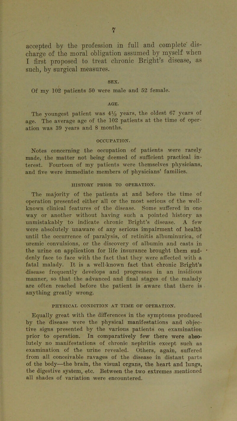 accepted by the profession in full and complete dis- charge of the moral obligation assumed by myself when I first proposed to treat chronic Bright’s disease, as such, by surgical measures. SEX. Of my 102 patients 50 were male and 52 female. AGE. The youngest patient was 4y2 years, the oldest 07 years of age. The average age of the 102 patients at the time of oper- ation was 39 years and 8 months. OCCUPATION. Notes concerning the occupation of patients were rarely made, the matter not being deemed of sufficient practical in- terest. Fourteen of my patients were themselves physicians, and five were immediate members of physicians’ families. HISTORY PRIOR TO OPERATION. The majority of the patients at and before the time of operation presented either all or the most serious of the well- known clinical features of the disease. Some suffered in one way or another without having such a pointed history as unmistakably to indicate chronic Bright’s disease. A few were absolutely unaware of any serious impairment of health until the occurrence of paralysis, of retinitis albuminurica, of uremic convulsions, or the discovery of albumin and casts in the urine on application for life insurance brought them sud- * denly face to face with the fact that they were affected with a fatal malady. It is a well-known fact that chronic Bright’s disease frequently develops and progresses in an insidious manner, so that the advanced and final stages of the malady are often reached before the patient is aware that there is anything greatly wrong. PHYSICAL CONDITION AT TIME OF OPERATION. Equally great with the differences in the symptoms produced by the disease were the physical manifestations and objec- tive signs presented by the various patients on examination prior to operation. In comparatively few there were abso- lutely no manifestations of chronic nephritis except such as examination of the urine revealed. Others, again, suffered from all conceivable ravages of the disease in distant parts of the body—the brain, the visual organs, the heart and lungs, the digestive system, etc. Between the two extremes mentioned all shades of variation were encountered.