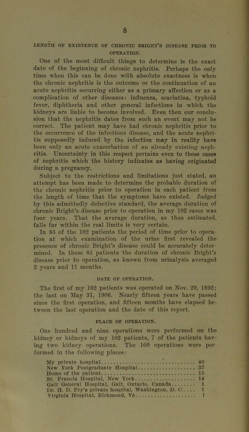 LENGTH OF EXISTENCE OF CHRONIC BRIGHT’S DISEASE PRIOR TO OPERATION. One of the most difficult things to determine is the exact date of the beginning of chronic nephritis. Perhaps the only time when this can be done with absolute exactness is when the chronic nephritis is the outcome or the continuation of an acute nephritis occurring either as a primary affection or as a complication of other diseases: influenza, scarlatina, typhoid fever, diphtheria and other general infections in which the kidneys are liable to become involved. Even then our conclu- sion that the nephritis dates from such an event may not be correct. The patient may have had chronic nephritis prior to the occurrence of the infectious disease, and the acute nephri- tis supposedly induced by the infection may in reality have been only an acute exacerbation of an already existing neph- ritis. Uncertainty in this respect pertains even to those cases of nephritis which the history indicates as having originated during a pregnancy. Subject to the restrictions and limitations just stated, an attempt has been made to determine the probable duration of the chronic nephritis prior to operation in each patient from the length of time that the symptoms have existed. Judged by this admittedly defective standard, the average duration of chronic Bright’s disease prior to operation in my 102 cases was four years. That the average duration, as thus estimated, falls far within the real limits is very certain. In 85 of the 102 patients the period of time prior to opera- tion at which examination of the urine first revealed the presence of chronic Bright’s disease could be accurately deter- mined. In these 85 patients the duration of chronic Bright’s disease prior to operation, as known from urinalysis averaged 2 years and 11 months. DATE OF OPERATION. The first of my 102 patients was operated on Nov. 29, 1892; the last on May 31, 1900. Nearly fifteen years have passed since the first operation, and fifteen months have elapsed be- tween the last operation and the date of this report. PLACE OF OPERATION. One hundred and nine operations were performed on the kidney or kidneys of my 102 patients, 7 of the patients hav- ing two kidney operations. The 109 operations were per- formed in the following places: My private hospital 40 New York Postgraduate Hospital 37 Home of the patient 15 St. Francis Hospital, New York 14 Galt General Hospital, Galt, Ontario, Canada 1 Dr. H. D. Fry’s private hospital, Washington, D. C 1 Virginia Hospital, Richmond, Va 1
