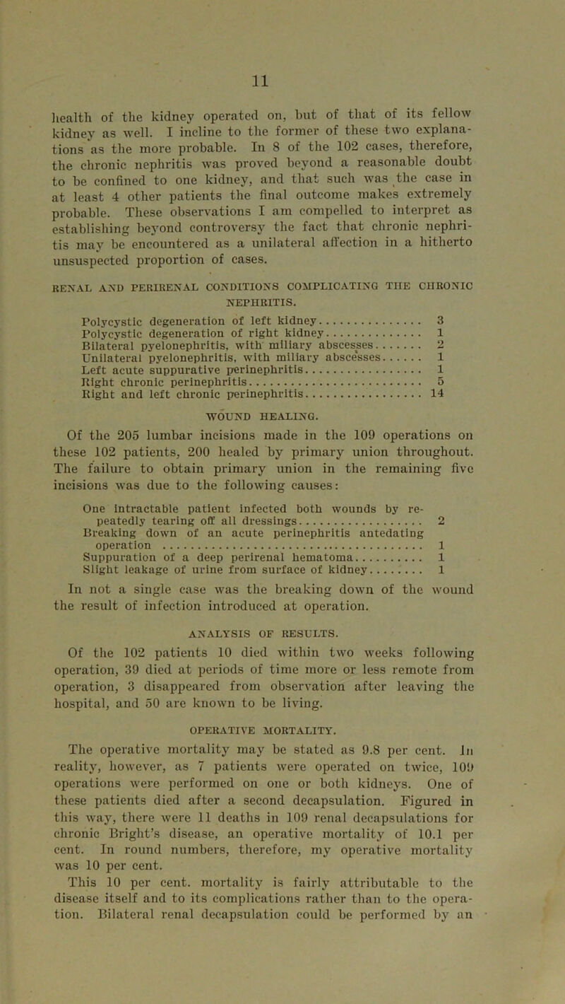 health of the kidney operated on, but of that of its fellow kidney as well. I incline to the former of these two explana- tions as the more probable. In 8 of the 102 cases, therefore, the chronic nephritis was proved beyond a reasonable doubt to be confined to one kidney, and that such was the case in at least 4 other patients the final outcome makes extremely probable. These observations I am compelled to interpret as establishing beyond controversy the fact that chronic nephri- tis may be encountered as a unilateral affection in a hitherto unsuspected proportion of cases. renal and perirenal conditions complicating the chronic NEPHRITIS. Polycystic degeneration of left kidney 3 Polycystic degeneration of right kidney 1 Bilateral pyelonephritis, with miliary abscesses 2 Unilateral pyelonephritis, with miliary absce‘sses 1 Left acute suppurative perinephritis 1 Bight chronic perinephritis 5 Right and left chronic perinephritis 14 WOUND HEALING. Of the 205 lumbar incisions made in the 109 operations on these 102 patients, 200 healed by primary union throughout. The failure to obtain primary union in the remaining five incisions was due to the following causes: One intractable patient infected both wounds by re- peatedly tearing off all dressings 2 Breaking down of an acute perinephritis antedating operation 1 Suppuration of a deep perirenal hematoma 1 Slight leakage of urine from surface of kidney 1 In not a single case was the breaking down of the wound the result of infection introduced at operation. ANALYSIS OF RESULTS. Of the 102 patients 10 died within two weeks following operation, 39 died at periods of time more or less remote from operation, 3 disappeared from observation after leaving the hospital, and 50 are known to be living. OPERATIVE MORTALITY. The operative mortality may be stated as 9.8 per cent. In reality, however, as 7 patients were operated on twice, 109 operations were performed on one or both kidneys. One of these patients died after a second decapsulation. Figured in this way, there were 11 deaths in 109 renal decapsulations for chronic Bright’s disease, an operative mortality of 10.1 per cent. In round numbers, therefore, my operative mortality was 10 per cent. This 10 per cent, mortality is fairly attributable to the disease itself and to its complications rather than to the opera- tion. Bilateral renal decapsulation could be performed by an