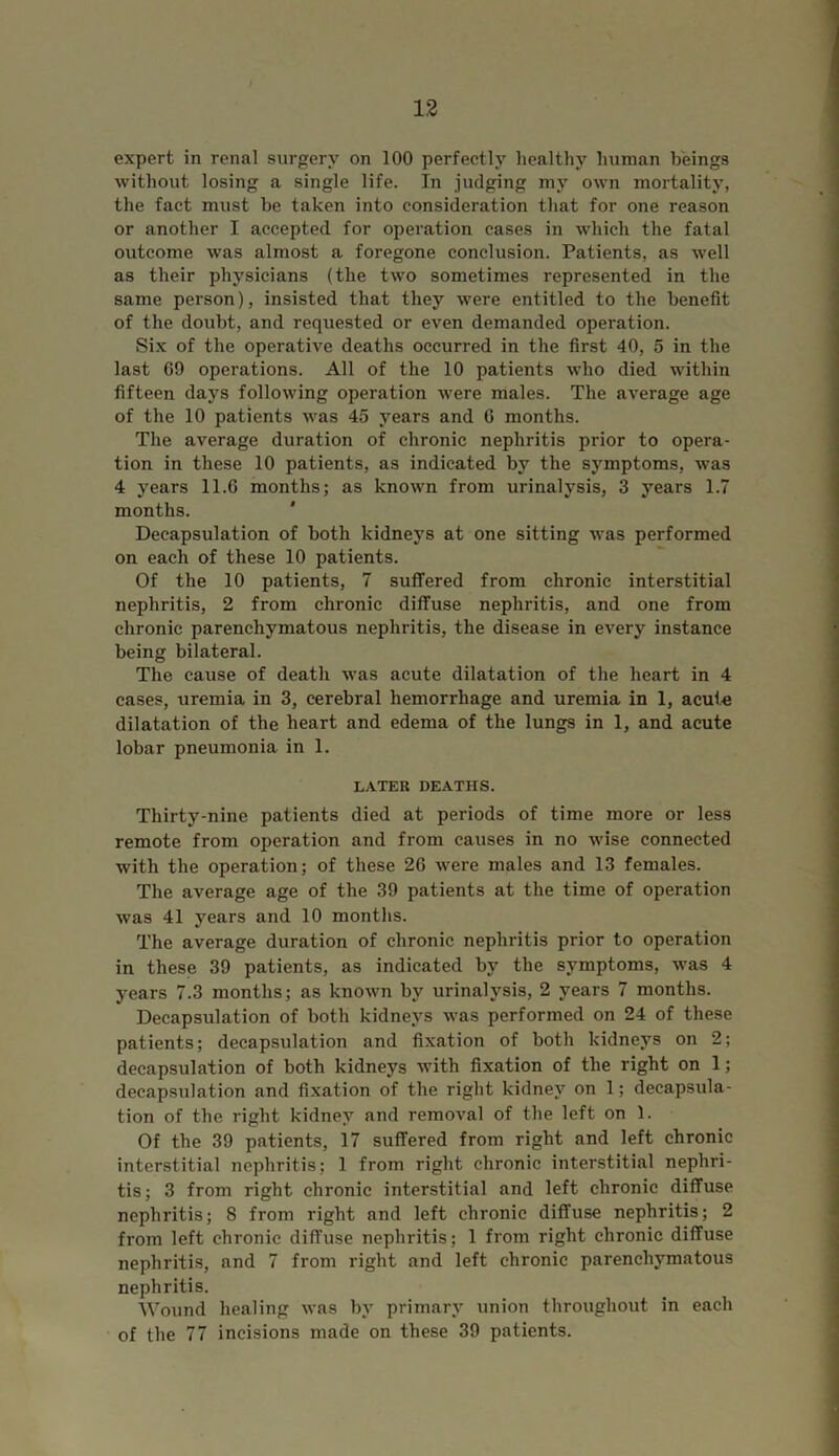 expert in renal surgery on 100 perfectly healthy human beings without losing a single life. In judging my own mortality, the fact must be taken into consideration that for one reason or another I accepted for operation cases in which the fatal outcome was almost a foregone conclusion. Patients, as well as their physicians (the two sometimes represented in the same person), insisted that they were entitled to the benefit of the doubt, and requested or even demanded operation. Six of the operative deaths occurred in the first 40, 5 in the last 69 operations. All of the 10 patients who died within fifteen days following operation were males. The average age of the 10 patients was 45 years and 6 months. The average duration of chronic nephritis prior to opera- tion in these 10 patients, as indicated by the symptoms, was 4 years 11.6 months; as known from urinalysis, 3 years 1.7 months. Decapsulation of both kidneys at one sitting was performed on each of these 10 patients. Of the 10 patients, 7 suffered from chronic interstitial nephritis, 2 from chronic diffuse nephritis, and one from chronic parenchymatous nephritis, the disease in every instance being bilateral. The cause of death was acute dilatation of the heart in 4 cases, uremia in 3, cerebral hemorrhage and uremia in 1, acute dilatation of the heart and edema of the lungs in 1, and acute lobar pneumonia in 1. LATER DEATHS. Thirty-nine patients died at periods of time more or less remote from operation and from causes in no wise connected with the operation; of these 26 were males and 13 females. The average age of the 39 patients at the time of operation was 41 years and 10 months. The average duration of chronic nephritis prior to operation in these 39 patients, as indicated by the symptoms, was 4 years 7.3 months; as known by urinalysis, 2 years 7 months. Decapsulation of both kidneys was performed on 24 of these patients; decapsulation and fixation of both kidneys on 2; decapsulation of both kidneys with fixation of the right on 1; decapsulation and fixation of the right kidney on 1; decapsula- tion of the right kidney and removal of the left on 1. Of the 39 patients, 17 suffered from right and left chronic interstitial nephritis; 1 from right chronic interstitial nephri- tis ; 3 from right chronic interstitial and left chronic diffuse nephritis; 8 from right and left chronic diffuse nephritis; 2 from left chronic diffuse nephritis; 1 from right chronic diffuse nephritis, and 7 from right and left chronic parenchymatous nephritis. Wound healing was by primary union throughout in each of the 77 incisions made on these 39 patients.