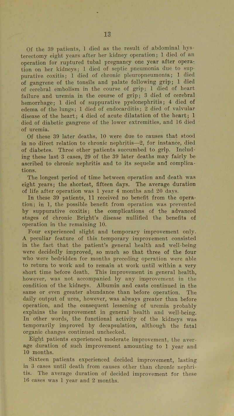 Of the 39 patients, 1 died as the result of abdominal hys- terectomy eight years after her kidney operation; 1 died of an operation for ruptured tubal pregnancy one year after opera- tion on her kidneys; 1 died of septic pneumonia due to sup- purative coxitis; 1 died of chronic pleuropneumonia; 1 died of gangrene of the tonsils and palate following grip; 1 died of cerebral embolism in the course of grip; 1 died of heart failure and uremia in the course of grip; 3 died of cerebral hemorrhage; 1 died of suppurative pyelonephritis; 4 died of edema of the lungs; 1 died of endocarditis; 2 died of valvular disease of the heart; 4 died of acute dilatation of the heart; 1 died of diabetic gangrene of the lower extremities, and 10 died of uremia. Of these 39 later deaths, 10 were due to causes that stood in no direct relation to chronic nephritis—2, for instance, died of diabetes. Three other patients succumbed to grip. Includ- ing these last 3 cases, 29 of the 39 later deaths may fairly be ascribed to chronic nephritis and to its sequelae and complica- tions. The longest period of time between operation and death was eight years; the shortest, fifteen days. The average duration of life after operation was 1 year 4 months and 20 days. In these 39 patients, 11 received no benefit from the opera- tion; in 1, the possible benefit from operation was prevented by suppurative coxitis; the complications of the advanced stages of chronic Bright’s disease nullified the benefits of operation in the remaining 10. Four experienced slight and temporary improvement only. A peculiar feature of this temporary improvement consisted in the fact that the patient’s general health and well-being were decidedly improved, so much so that three of the four who were bedridden for months preceding operation were able to return to work and to remain at work until within a very short time before death. This improvement in general health, however, was not accompanied by any improvement in the condition of the kidneys. Albumin and casts continued in the same or even greater abundance than before operation. The daily output of urea, however, was always greater than before operation, and the consequent lessening of uremia probably explains the improvement in general health and well-being. In other words, the functional activity of the kidneys was temporarily improved by decapsulation, although the fatal organic changes continued unchecked. Eight patients experienced moderate improvement, the aver- age duration of such improvement amounting to 1 year and 10 months. Sixteen patients experienced decided improvement, lasting in 3 cases until death from causes other than chronic nephri- tis. The average duration of decided improvement for these 10 cases was 1 year and 2 months.