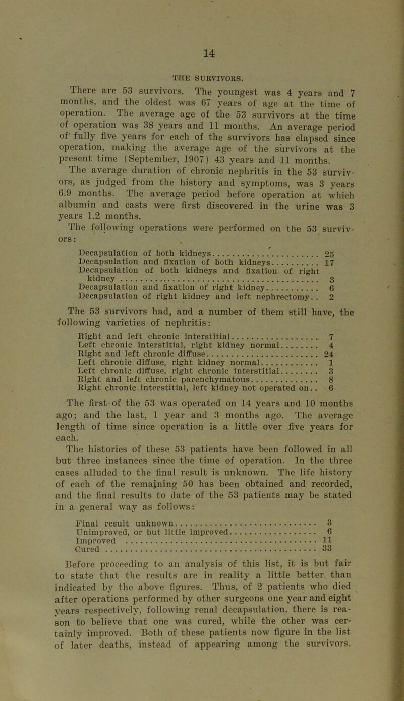 THE SURVIVORS. There are 53 survivors. The youngest was 4 years and 7 months, and the oldest was 07 years of age at the time of operation. The average age of the 53 survivors at the time of operation was 38 years and 11 months. An average period of' fully five years for each of the survivors has elapsed since operation, making the average age of the survivors at the present time (September, 1907) 43 years and 11 months. The average duration of chronic nephritis in the 53 surviv- ors, as judged from the history and symptoms, was 3 years G.9 months. The average period before operation at which albumin and casts were first discovered in the urine was 3 years 1.2 months. The following operations were performed on the 53 surviv- ors : Decapsulation of both kidneys 25 Decapsulation and fixation of both kidneys 17 Decapsulation of both kidneys and fixation of right kidney 3 Decapsulation and fixation of right kidney 6 Decapsulation of right kidney and left nephrectomy. . 2 The 53 survivors had, and a number of them still have, the following varieties of nephritis: Right and left chronic interstitial 7 Left chronic interstitial, right kidney normal 4 Right and left chronic diffuse 24 Left chronic diffuse, right kidney normal 1 Left chronic diffuse, right chronic interstitial 3 Right and left chronic parenchymatous 8 Right chronic interstitial, left kidney not operated on.. 6 The first of the 53 was operated on 14 years and 10 months ago; and the last, 1 year and 3 months ago. The average length of time since operation is a little over five years for each. The histories of these 53 patients have been followed in all but three instances since the time of operation. In the three cases alluded to the final result is unknown. The life history of each of the remaining 50 has been obtained and recorded, and the final results to date of the 53 patients may be stated in a general way as follows: Final result unknown 3 Unimproved, or but little improved 6 Improved 11 Cured 33 Before proceeding to an analysis of this list, it is but fair to state that the results are in reality a little better than indicated by the above figures. Thus, of 2 patients who died after operations performed by other surgeons one year and eight years respectively, following renal decapsulation, there is rea- son to believe that one was cured, while the other was cer- tainly improved. Both of these patients now figure in the list of later deaths, instead of appearing among the survivors.
