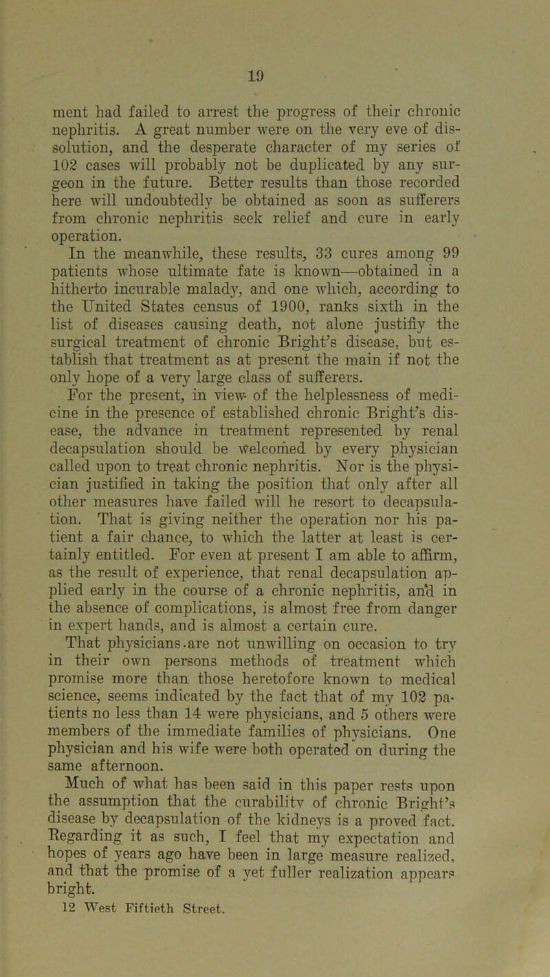 ment had failed to arrest the progress of their chronic nephritis. A great number were on the very eve of dis- solution, and the desperate character of my series of 102 cases will probably not be duplicated by any sur- geon in the future. Better results than those recorded here will undoubtedly be obtained as soon as sufferers from chronic nephritis seek relief and cure in early operation. In the meanwhile, these results, 33 cures among 99 patients whose ultimate fate is known—obtained in a hitherto incurable malady, and one which, according to the United States census of 1900, ranks sixth in the list of diseases causing death, not alone justifiy the surgical treatment of chronic Bright’s disease, but es- tablish that treatment as at present the main if not the only hope of a very large class of sufferers. For the present, in view of the helplessness of medi- cine in the presence of established chronic Bright’s dis- ease, the advance in treatment represented by renal decapsulation should be Welcomed by every physician called upon to treat chronic nephritis. Uor is the physi- cian justified in taking the position that only after all other measures have failed will he resort to decapsula- tion. That is giving neither the operation nor his pa- tient a fair chance, to which the latter at least is cer- tainly entitled. For even at present I am able to affirm, as the result of experience, that renal decapsulation ap- plied early in the course of a chronic nephritis, an‘d in the absence of complications, is almost free from danger in expert hands, and is almost a certain cure. That physicians.are not unwilling on occasion to try in their own persons methods of treatment which promise more than those heretofore known to medical science, seems indicated by the fact that of my 102 pa- tients no less than 14 were physicians, and 5 others were members of the immediate families of physicians. One physician and his wife were both operated on during the same afternoon. Much of what has been said in this paper rests upon the assumption that the curabilitv of chronic Bright’s disease by decapsulation of the kidneys is a proved fact. Regarding it as such, I feel that my expectation and hopes of years ago have been in large measure realised, and that the promise of a yet fuller realization appears bright. 12 West Fiftieth Street.