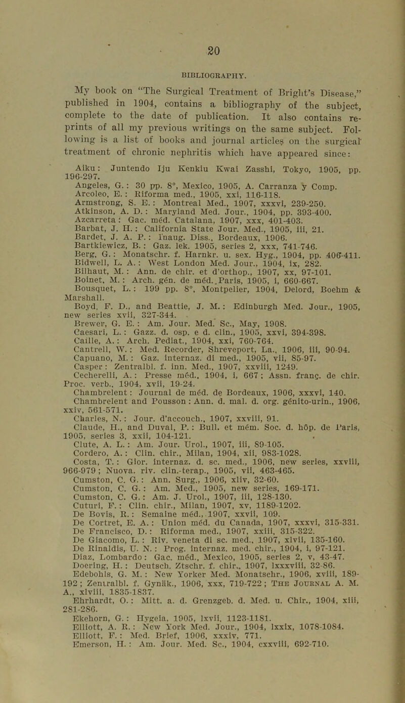 BIBLIOGRAPHY. My book on “The Surgical Treatment of Bright’s Disease,” published in 1904, contains a bibliography of the subject, complete to the date of publication. It also contains re- prints of all my previous writings on the same subject. Fol- lowing is a list of books and journal article? on the surgical' treatment of chronic nephritis which have appeared since: Aiku: Juntendo Iju Kenkiu Kwai Zasshi, Tokyo, 1905. pp. 196-297. Angeles, G.: 30 prp. 8°, Mexico, 1905, A. Carranza y Comp. Arcoleo, E.: Riforma med., 1905, xxi, 116-118. Armstrong, S. E.: Montreal Med., 1907, xxxvi, 239-250. Atkinson, A. D.: Maryland Med. Jour., 1904, pp. 393-400. Azcarreta : Gac. m6d. Catalana, 1907, xxx, 401-403. Barbat, J. H.: California State Jour. Med., 1905, Iii, 21. Bardet, J. A. P.: l'naug. Diss., Bordeaux, 1906. Bartkiewicz, B.: Gaz. lek. 1905, series 2, xxx, 741-746. Berg, G. : Monatschr. f. Harnkr. u. sex. Hyg., 1904, pp. 406-411. Bidwell, L. A.: West London Med. Jour., 1904, ix, 282. Bilhaut, M.: Ann. de chir. et d’ortliop., 1907, xx, 97-101. Boinet, M. : Arch. g<5n. de m<5d.. Paris, 1905, i, 660-667. Bousquet, L.: 199 pp. 8°, Montpelier, 1904, Delord, Boehm & Marshall. Boyd, P. D., and Beattie, J. M.: Edinburgh Med. Jour., 1905, new series xvii, 327-344. Brewer, G. E. : Am. Jour. Med. Sc., May, 1908. Caesari, L.: Gazz. d. osp. e d. clin., 1905, xxvi, 394-398. Caille, A.: Arch. Pediat., 1904, xxi, 760-764. Cantrell, W.: Med. Recorder, Shreveport, La., 1906, iii, 90-94. Capuano, M.: Gaz. internaz. di med., 1905, vii, 85-97. Casper: Zentralbl. f. inn. Med., 1907, xxviii, 1249. Cecherelli, A.: Presse m6d.. 1904, i, 667; Assn, franc, de chir. Proc. verb., 1904, xvii, 19-24. Chambrelent: Journal de m6d. de Bordeaux, 1906, xxxvi, 140. Chambrelent and Pousson: Ann. d. mal. d. org. g<5nito-urin., 1906, xxiv, 561-571. Charles, N.: Jour, d’accouch., 1907, xxviii, 91. Claude, H., and Duval, P.: Bull, et m6m. Soc. d. hop. de Paris, 1905, series 3, xxii, 104-121. Clute, A. L.: Am. Jour. Urol., 1907, iii, 89-105. Cordero, A.: Clin, chir., Milan, 1904, xii, 983-1028. Costa, T.: Gior. internaz. d. sc. med., 1906, new series, xxviii, 966-979; Nuova. riv. clin.-terap., 1905, vii, 463-465. Cumston, C. G.: Ann. Surg., 1906, xliv, 32-60. Cumston. C. G.: Am. Med., 1905, new series, 169-171. Cumston, C. G.: Am. J. Urol., 1907, iii, 128-130. Cuturi, F. : Clin, chir., Milan, 1907, xv, 1189-1202. De Bovis, R.: Semaine m6d., 1907, xxvii, 109. De Cortret, E. A.: Union m<5d. du Canada, 1907, xxxvi, 315-331. De Francisco, D.: Riforma med., 1907, xxiii, 315-322. De Giacomo, L.: Riv. veneta di sc. med., 1907, xlvii, 135-160. De Rinaldis, U. N. : Prog, internaz. med. chir., 1904, i, 97-121. Diaz, Lombardo: Gac. m6d., Mexico, 1905, series 2, v, 43-47. Doering, H. : Deutsch. Ztschr. f. chir., 1907, lxxxviii, 32-86. Edebohls, G. M.: New Yorker Med. Monatschr., 1906, xviii, 189- 192; Zeniralbl. f. Gyniik., 1906, xxx, 719-722; The Journal A. M. A., xlviii, 1S35-1S37. Ehrhardt, O.: Mitt. a. d. Grenzgeb. d. Med. u. Chir., 1904, xiii, 281-2S6. Ekehorn, G.: Hygeia, 1905, lxvii, 1123-1181. Elliott, A. R.: New York Med. Jour., 1904, lxxix, 1078-1084. Elliott, F. : Med. Brief, 1906, xxxiv, 771. Emerson, H. : Am. jour. Med. Sc., 1904, cxxviii, 692-710.