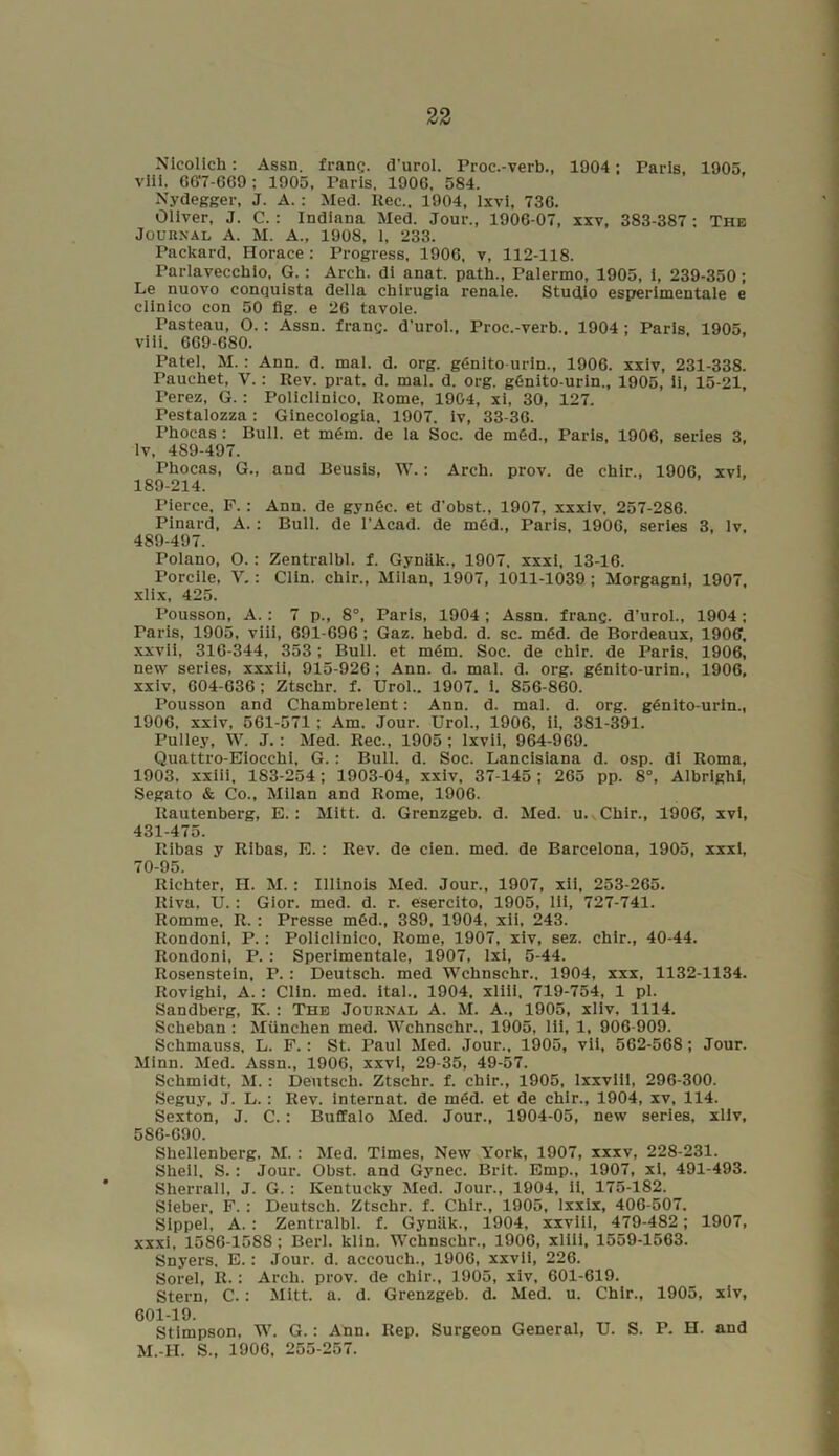 Nieolich: Assn, franc, d’urol. Proc.-verb., 1904; Paris, 1905, viil, 667-669 ; 1905, Paris. 1900, 584. Nydegger, J. A.: Med. Itec., 1904, lxvi, 736. Oliver, J. C. : Indiana Med. Jour., 1906-07, xxv, 383-387: The Journal A. M. A., 1908, 1, 233. Packard, Horace: Progress, 1906, v, 112-118. Parlavecchio, G.: Arch, di anat. path., Palermo, 1905, i, 239-350; Le nuovo conquista della chirugia renale. Studio esperimentale e clinico con 50 fig. e 26 tavole. Pasteau, O.: Assn, franc, d'urol., Proc.-verb.. 1904; Paris 1905, viii. 669-680. Patel, M. : Ann. d. mal. d. org. gdnito-urin., 1906. xxiv, 231-338. Pauchet, V. : Rev. prat. d. mal. d. org. gfinito-urin., 1905, ii, 15-21, Perez, G.: Policlinico, Rome, 1904, xi, 30, 127. Pestalozza: Ginecologia, 1907. iv, 33-36. Phocas : Bull, et m<5m. de la Soc. de mSd., Paris, 1906, series 3, lv, 489-497. Phocas, G., and Beusis, W.: Arch. prov. de chir., 1906, xvi, 189-214. Pierce. F. : Ann. de gynfic. et d’obst., 1907, xxxiv, 257-286. Pinard, A. : Bull, de l’Acad. de m6d., Paris, 1906, series 3, lv. 489-497. Polano, O.: Zentralbl. f. Gyniik., 1907, xxxi, 13-16. Porcile, V.: Clin, chir., Milan, 1907, 1011-1039 ; Morgagni, 1907, xlix, 425. Pousson, A.: 7 p., 8°, Paris, 1904 ; Assn, franc, d’urol., 1904; Paris, 1905, viii, 691-696; Gaz. hebd. d. sc. m6d. de Bordeaux, 1906, xxvii, 316-344, 353; Bull, et m£m. Soc. de chir. de Paris. 1906, new series, xxxii, 915-926 ; Ann. d. mal. d. org. ggnito-urin., 1906, xxiv, 604-636; Ztschr. f. Urol.. 1907. i. 856-860. Pousson and Chambrelent: Ann. d. mal. d. org. g£nito-urin., 1906, xxiv, 561-571 ; Am. Jour. Urol., 1906, ii, 381-391. Pulley, W. J. : Med. Rec., 1905 ; lxvii, 964-969. Quattro-Eiocchi, G.: Bull. d. Soc. Lancisiana d. osp. di Roma, 1903, xxiii, 183-254 ; 1903-04, xxiv, 37-145 ; 265 pp. 8°, Albrighi, Segato & Co., Milan and Rome, 1906. Rautenberg, E.: Mitt. d. Grenzgeb. d. Med. u. Chir., 1906, xvi, 431-475. Ribas y Ribas, E.: Rev. de cien. med. de Barcelona, 1905, xxxi, 70-95. Richter, H. M. ; Illinois Med. Jour., 1907, xii, 253-265. Itiva, U.: Gior. med. d. r. esercito, 1905, lii, 727-741. Romme, It. : Presse m6d., 389, 1904, xii, 243. Rondoni, P.: Policlinico, Rome, 1907, xiv, sez. chir., 40-44. Rondoni, P. : Sperimentale, 1907, lxi, 5-44. Rosenstein, P. : Deutsch. med Wchnschr., 1904, xxx, 1132-1134. Rovighi, A. : Clin. med. ital.. 1904, xliii, 719-754, 1 pi. Sandberg, K. : The Journal A. M. A., 1905, xliv, 1114. Scheban : Miinchen med. Wchnschr., 1905, lii, 1, 906-909. Schmauss, L. F.: St. Paul Med. Jour., 1905, vii, 562-568; Jour. Minn. Med. Assn., 1906, xxvi, 29-35, 49-57. Schmidt, M. : Deutsch. Ztschr. f. chir., 1905, lxxviil, 296-300. Seguy, J. L. : Rev. internet, de m<Sd. et de chir., 1904, xv, 114. Sexton, J. C.: Buffalo Med. Jour., 1904-05, new series, xliv, 586-690. Shellenberg, M. : Med. Times, New York, 1907, xxxv, 228-231. Shell, S.: Jour. Obst. and Gynec. Brit. Emp., 1907, xi, 491-493. Slierrall, J. G. : Kentucky Med. Jour., 1904, ii, 175-182. Sieber, F. : Deutsch. Ztschr. f. Chir., 1905, lxxix, 406-507. Sippel, A. : Zentralbl. f. Gyniik., 1904, xxviil, 479-482; 1907, xxxi, 1586-1588 ; Berl. klin. Wchnschr., 1906, xliii. 1559-1563. Snyers. E.: Jour. d. accouch., 1906, xxvii, 226. Sorel, R.: Arch. prov. de chir., 1905, xiv, 601-619. Stern, C.: Mitt. a. d. Grenzgeb. d. Med. u. Chir., 1905, xiv, 601-19. Stimpson, W. G.; Ann. Rep. Surgeon General, U. S. M.-H. S., 1906. 255-257. P. H. and