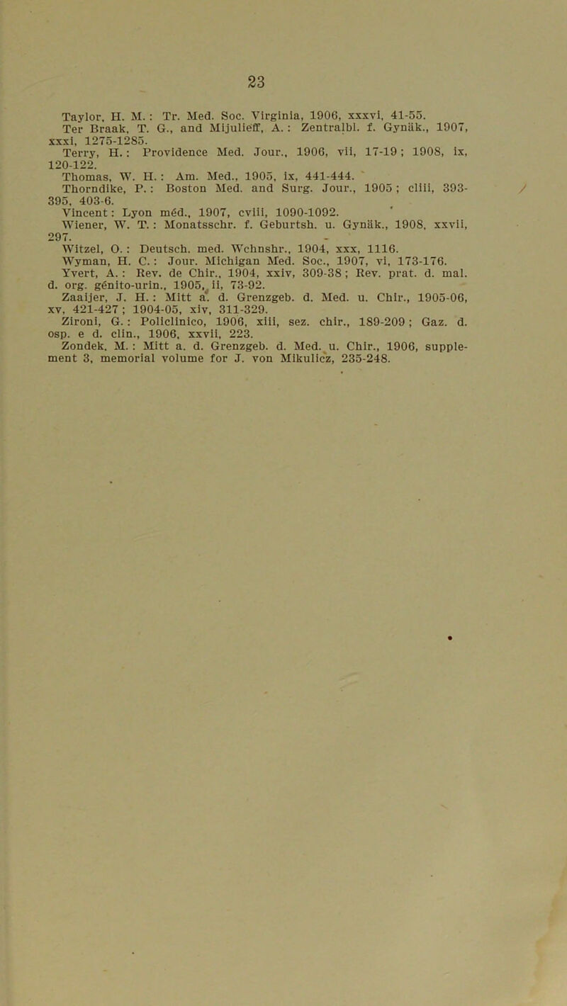 Taylor, H. M.: Tr. Med. Soc. Virginia, 1906, xxxvi, 41-55. Ter Braak, T. G., and Mijulieff, A.: Zentralbl. f. Gynak., 1907, xxxi, 1275-1285. Terry, H.: Providence Med. Jour., 1906, vii, 17-19; 1908, ix, 120-122. Thomas, W. H.: Am. Med., 1905, ix, 441-444. Thorndike, P.: Boston Med. and Surg. Jour., 1905; cliii, 393- 395, 403-6. Vincent: Lyon m6d., 1907, cviii, 1090-1092. Wiener, W. T.: Monatsschr. f. Geburtsh. u. Gynak., 1908, xxvii, 297. Witzel, O.: Deutsch. med. Wchnshr., 1904, xxx, 1116. Wyman, H. C.: Jour. Michigan Med. Soc., 1907, vi, 173-176. Yvert, A.: Rev. de Chir., 1904, xxiv, 309-38; Rev. prat. d. mal. d. org. g6nito-urin., 1905, ii, 73-92. Zaaijer, J. H.: Mitt a. d. Grenzgeb. d. Med. u. Chir., 1905-06, xv, 421-427; 1904-05, xiv, 311-329. Zironi, G.: Policlinico, 1906, xiii, sez. chir., 189-209; Gaz. d. osp. e d. clin., 1906. xxvii, 223. Zondek. M. : Mitt a. d. Grenzgeb. d. Med. u. Chir., 1906, supple- ment 3, memorial volume for J. von Mikulicz, 235-248.