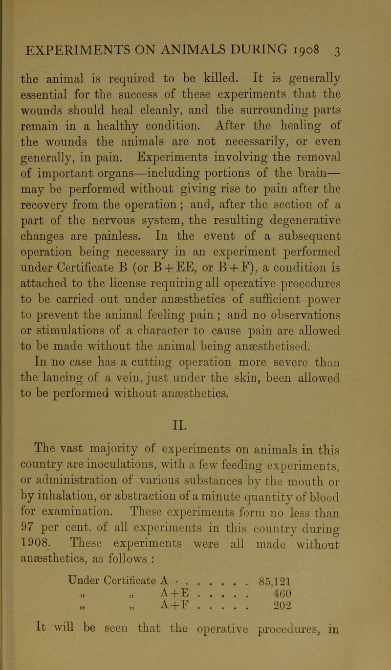 the animal is required to be killed. It is generally essential for the success of these experiments that the wounds should heal cleanly, and the surrounding parts remain in a healthy condition. After the healing of the wounds the animals are not necessarily, or even generally, in pain. Experiments involving the removal of important organs—including portions of the brain— may be performed without giving rise to pain after the recovery from the operation; and, after the section of a part of the nervous system, the resulting degenerative changes are painless. In the event of a subsequent operation being necessary in an experiment performed under Certificate B (or B + EE, or B + F), a condition is attached to the license requiring all operative procedures to be carried out under anaesthetics of sufficient power to prevent the animal feeling pain ; and no observations or stimulations of a character to cause pain are allowed to be made without the animal being anaesthetised. In no case has a cutting operation more severe than the lancing of a vein, just under the skin, been allowed to be performed without anaesthetics. II. The vast majority of experiments on animals in this country are inoculations, with a few feeding experiments, or administration of various substances by the mouth or by inhalation, or abstraction of a minute quantity of blood for examination. These experiments form no less than 97 per cent, of all experiments in this country during 1908. These experiments were all made without anaesthetics, as follows : Under Certificate A • 85,121 „ „ A + E 460 „ „ A+F 202 It will be seen that the operative procedures, in