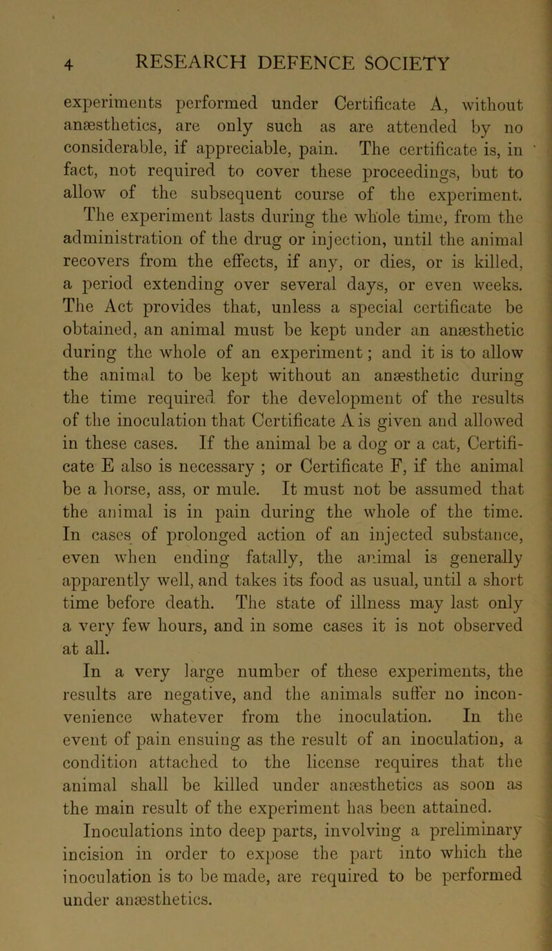 experiments performed under Certificate A, without anaesthetics, are only such as are attended by no considerable, if appreciable, pain. The certificate is, in fact, not required to cover these proceedings, but to allow of the subsequent course of the experiment. The experiment lasts during the whole time, from the administration of the drug or injection, until the animal recovers from the effects, if any, or dies, or is killed, a period extending over several days, or even weeks. The Act provides that, unless a special certificate be obtained, an animal must be kept under an anaesthetic during the whole of an experiment; and it is to allow the animal to be kept without an anaesthetic during the time required for the development of the results of the inoculation that Certificate A is given and allowed in these cases. If the animal be a dog or a cat, Certifi- cate E also is necessary ; or Certificate F, if the animal be a horse, ass, or mule. It must not be assumed that the animal is in pain during the whole of the time. In cases of prolonged action of an injected substance, even when ending fatally, the animal is generally apparently well, and takes its food as usual, until a short time before death. The state of illness may last only a very few hours, and in some cases it is not observed at all. In a very large number of these experiments, the results are negative, and the animals suffer no incon- venience whatever from the inoculation. In the event of pain ensuing as the result of an inoculation, a condition attached to the license requires that the animal shall be killed under anaesthetics as soon as the main result of the experiment has been attained. Inoculations into deep parts, involving a preliminary incision in order to expose the part into which the inoculation is to be made, are required to be performed under anaesthetics.