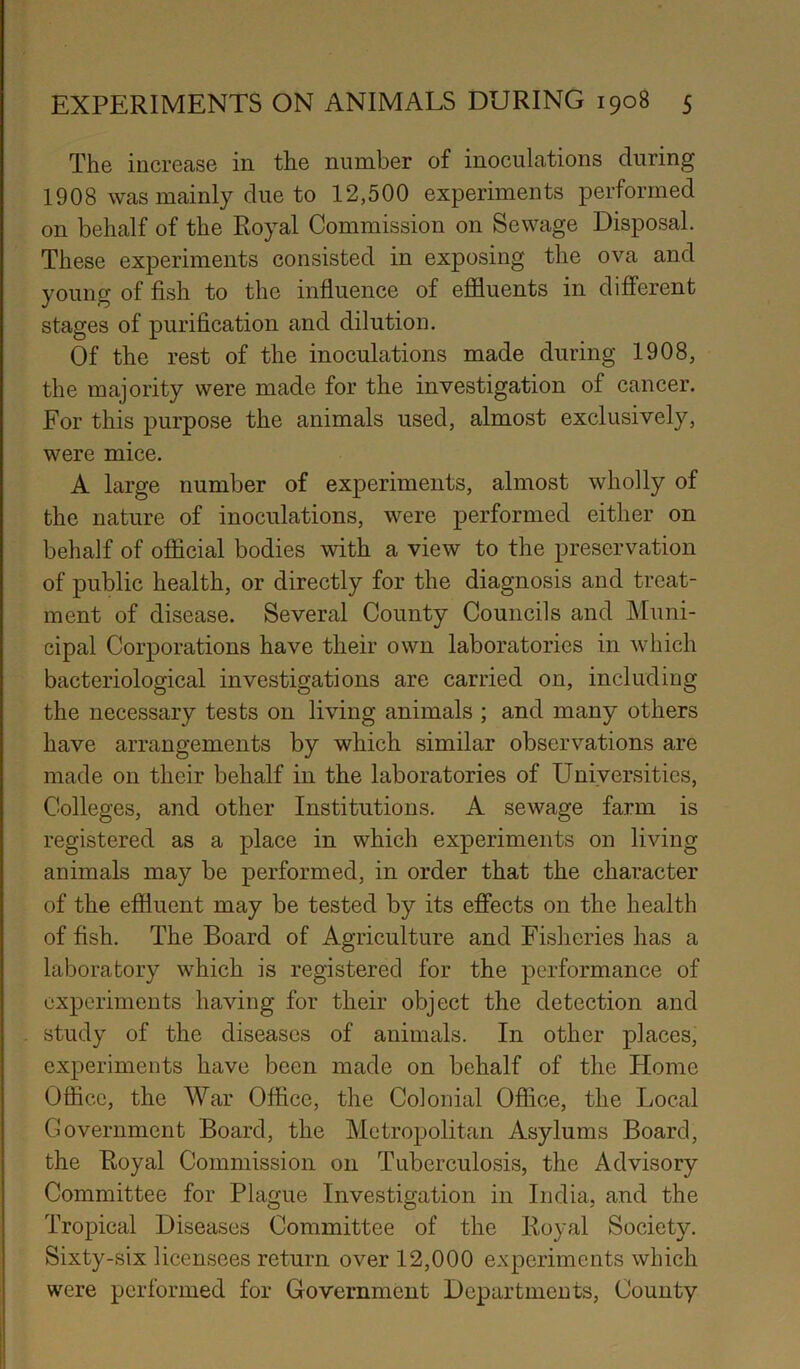 The increase in the number of inoculations during 1908 was mainly due to 12,500 experiments performed on behalf of the Royal Commission on Sewage Disposal. These experiments consisted in exposing the ova and young of fish to the influence of effluents in different stages of purification and dilution. Of the rest of the inoculations made during 1908, the majority were made for the investigation of cancer. For this purpose the animals used, almost exclusively, were mice. A large number of experiments, almost wholly of the nature of inoculations, were performed either on behalf of official bodies with a view to the preservation of public health, or directly for the diagnosis and treat- ment of disease. Several County Councils and Muni- cipal Corporations have their own laboratories in which bacteriological investigations are carried on, including the necessary tests on living animals ; and many others have arrangements by which similar observations are made on their behalf in the laboratories of Universities, Colleges, and other Institutions. A sewage farm is registered as a place in which experiments on living animals may be performed, in order that the character of the effluent may be tested by its effects on the health of fish. The Board of Agriculture and Fisheries has a laboratory which is registered for the performance of experiments having for their object the detection and study of the diseases of animals. In other places, experiments have been made on behalf of the Home Office, the War Office, the Colonial Office, the Local Government Board, the Metropolitan Asylums Board, the Royal Commission on Tuberculosis, the Advisory Committee for Plague Investigation in India, and the Tropical Diseases Committee of the Royal Society. Sixty-six licensees return over 12,000 experiments which were performed for Government Departments, County