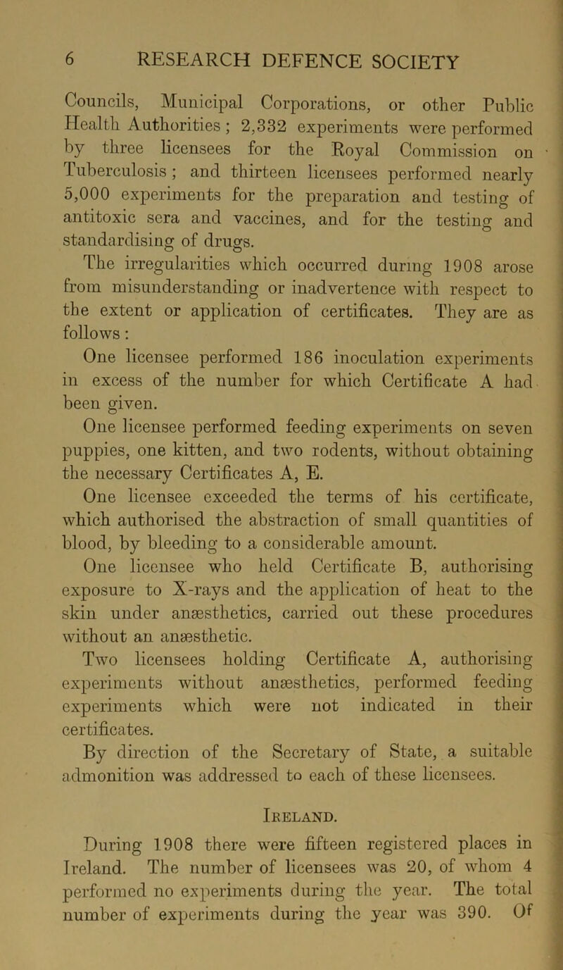 Councils, Municipal Corporations, or other Public Health Authorities ; 2,332 experiments were performed by three licensees for the Royal Commission on 1 uberculosis ; and thirteen licensees performed nearly 5,000 experiments for the preparation and testing of antitoxic sera and vaccines, and for the testing and standardising of drugs. The irregularities which occurred during 1908 arose from misunderstanding or inadvertence with respect to the extent or application of certificates. They are as follows: One licensee performed 186 inoculation experiments in excess of the number for which Certificate A had been given. One licensee performed feeding experiments on seven puppies, one kitten, and two rodents, without obtaining the necessary Certificates A, E. One licensee exceeded the terms of his certificate, which authorised the abstraction of small quantities of blood, by bleeding to a considerable amount. One licensee who held Certificate B, authorising exposure to X-rays and the application of heat to the skin under anaesthetics, carried out these procedures without an anaesthetic. Two licensees holding Certificate A, authorising experiments without anaesthetics, performed feeding experiments which were not indicated in their certificates. By direction of the Secretary of State, a suitable admonition was addressed to each of these licensees. Ikeland. During 1908 there were fifteen registered places in Ireland. The number of licensees was 20, of whom 4 performed no experiments during the year. The total number of experiments during the year was 390. Of