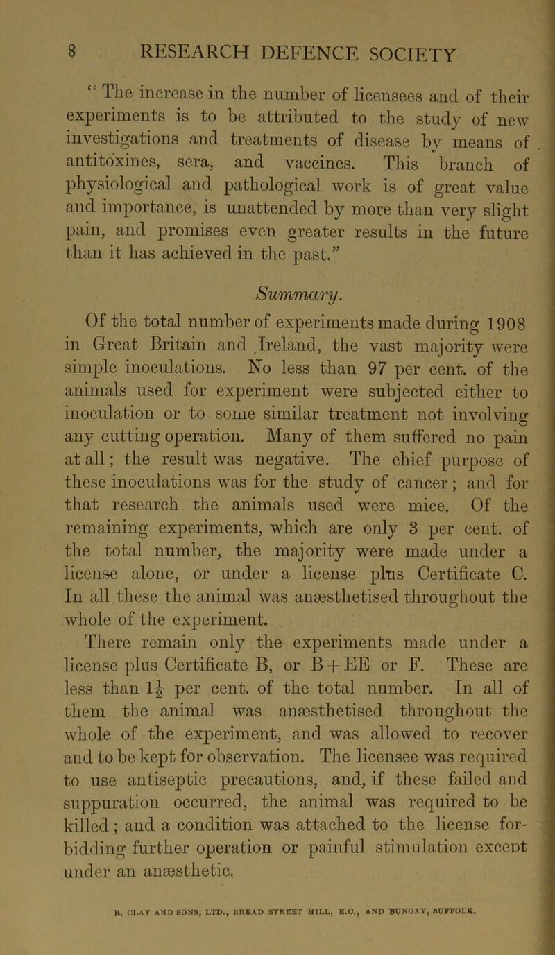 “ The increase in the number of licensees and of their experiments is to be attributed to the study of new investigations and treatments of disease by means of antitoxin es, sera, and vaccines. This branch of physiological and pathological work is of great value and importance, is unattended by more than very slight pain, and promises even greater results in the future than it has achieved in the past.” Summary. Of the total number of experiments made during 1908 in Great Britain and Ireland, the vast majority were simple inoculations. No less than 97 per cent, of the animals used for experiment were subjected either to inoculation or to some similar treatment not involving any cutting operation. Many of them suffered no pain at all; the result was negative. The chief purpose of these inoculations was for the study of cancer; and for that research the animals used were mice. Of the remaining experiments, which are only 3 per cent, of the total number, the majority were made under a license alone, or under a license plus Certificate C. In all these the animal was anaesthetised throughout the whole of the experiment. There remain only the experiments made under a license plus Certificate B, or B + EE or F. These are less than 1^ per cent, of the total number. In all of them the animal was anaesthetised throughout the whole of the experiment, and was allowed to recover and to be kept for observation. The licensee was required to use antiseptic precautions, and, if these failed and suppuration occurred, the animal was required to be killed ; and a condition was attached to the license for- bidding further operation or painful stimulation exceDt under an anaesthetic. R. CLAY AND SONS, LTD., BRKAD STREET HILL, E.O., AND BUNGAY, SUFFOLK,