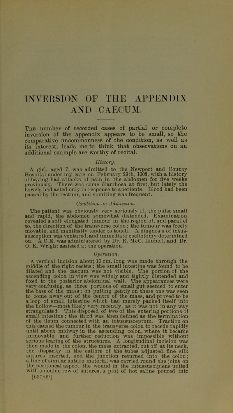 AND CAECUM. The number of recorded cases of partial or complete inversion of the appendix appears to be small, so the comparative uncommonness of the condition, as well as its interest, leads me to think that observations on an additional example are worthy of recital. History. A girl, aged 7, was admitted to the Newport and County Hospital under my care on February 29th, 1908, with a history of having had attacks of pain in the abdomen for five weeks previously. There was some diarrhoea at first, but lately the bowels had acted only in response to aperients. Blood had been passed by the rectum, and vomiting was frequent. Condition on Admission. The patient was obviously very seriously ill, the pulse small and rapid, the abdomen somewhat distended. Examination revealed a soft elongated tumour in the region of, and parallel to, the direction of the transverse colon; the tumour was freely movable, and manifestly tender to touch. A diagnosis of intus- susception was ventured, aud immediate coeliotomy determined on. A C.E. was administered by Hr. R. McC. Linnell, and Dr. O. K. Wright assisted at the operation. Operation. A vertical incision about 10 cm. long was made through the middle of the right rectus; the small intestine was found to be dilated and the caecum was not visible. The portion of the ascending colon in view was widely and tightly distended and fixed to the posterior abdominal wall. The appearances were very confusing, as three portions of small gut seemed to enter the base of the mass; on pulling gently on these one was seen to come away out of the centre of the mass, and proved to be a loop of small intestine which had merely packed itself into the hollow—most likely very recently, as it was not in any way strangulated. This disposed of two of the entering portions of small intestine ; the third was then defined as the termination of the ileum connected with an intussusceptum. Traction on this caused the tumour in the transverse colon to recede rapidly until about midway in the ascending colon, where it became immovable, and further reduction was impossible without serious tearing of the structures. A longitudinal incision was then made in the colon, the mass extracted, cut off at its neck, the disparity in the calibre of the tubes adjusted, fine silk sutures inserted, and the junction returned into the colon; a line of similar suture material was carried round the joint on the peritoneal aspect, the wound in the intussuscipiens united with a double row of sutures, a pint of hot saline poured into [637/09]