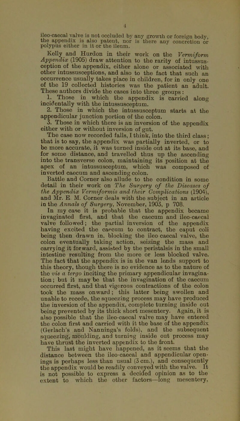 ileo-caecal valve is not occluded by any growth or foreign body, the appendix is also patent, nor is there any concretion or polypus either in it or the ileum. Kelly and Hurdon in their work on the Vermiform Appendix (1905) draw attention to the rarity of intussus- ception of the appendix, either alone or associated with other intussusceptions, and also to the fact that such an occurrence usually takes place in children, for in only one of the 19 collected histories was the patient an adult. These authors divide the cases into three groups : 1. Those in which the appendix is Carried along incidentally with the intussusceptum. 2. Those in which the intussusceptum starts at the appendicular junction portion of the colon. 3. Those in which there is an inversion of the appendix either with or without inversion of gut. The case now recorded falls, I think, into the third class; that is to say, the appendix was partially inverted, or to be more accurate, it was turned inside out at its base, and for some distance, and travelled thus up the ascending into the transverse colon, maintaining its position at the apex of an intussusceptum, which was composed of inverted caecum and ascending colon. Battle and Corner also allude to the condition in some detail in their work on The Surgery of the Diseases of the Appendix Vermiformis and their Complications (1904), and Mr. E M. Corner deals with the subject in an article in the Annals of Surgery, November, 1903, p 708. In my case it is probable that the appendix became invaginated first, and that the caecum and ileo-caecal valve followed; the partial inversion of the appendix having excited the caecum to contract, the caput coli being then drawn in, blocking the ileo caecal valve, the colon eventually taking action, seizing the mass and carrying it forward, assisted by the peristalsis in the small intestine resulting from the more or less blocked valve. The fact that the appendix is in the van lends support to this theory, though there is no evidence as to the nature of the vis a tergo inciting the primary appendicular invagina- tion ; but it may be that the invagination of the caecum occurred first, and that vigorous contractions of the colon took the mass onward ; this latter being swollen and unable to recede, the squeezing process may have produced the inversion of the appendix, complete turning inside out being prevented by its thick short mesentery. Again, it is also possible that the ileo-caecal valve may have entered the colon first and carried with it the base of the appendix (Gerlach’s and Nanninga’s folds), and the subsequent squeezing, moulding, and turning inside out process may have thrust the inverted appendix to the front. This last might have happened, as it seems that the distance between the ileo-caecal and appendicular open- ings is perhaps less than usual (3 cm.), and consequently the appendix would be readily conveyed with the valve. It is not possible to express a decided opinion as to the extent to which the other factors—long mesentery,