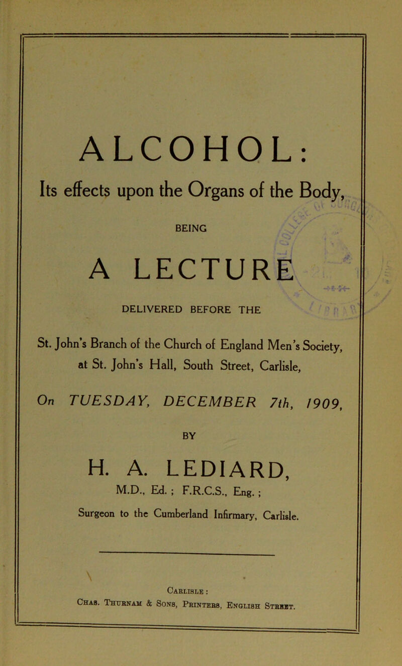 ALCOHOL: Its effects upon the Organs of the Body, BEING A LECTURE DELIVERED BEFORE THE St. John’s Branch of the Church of England Men’s Society, at St. John’s Hall, South Street, Carlisle, On TUESDAY, DECEMBER 7th, 1909, BY H. A. LEDIARD, M.D., Ed. ; F.R.C.S., Eng. ; Surgeon to the Cumberland Infirmary, Carlisle. Carlisle : Cha8. Thubnam & Sons, Printers, English Street.