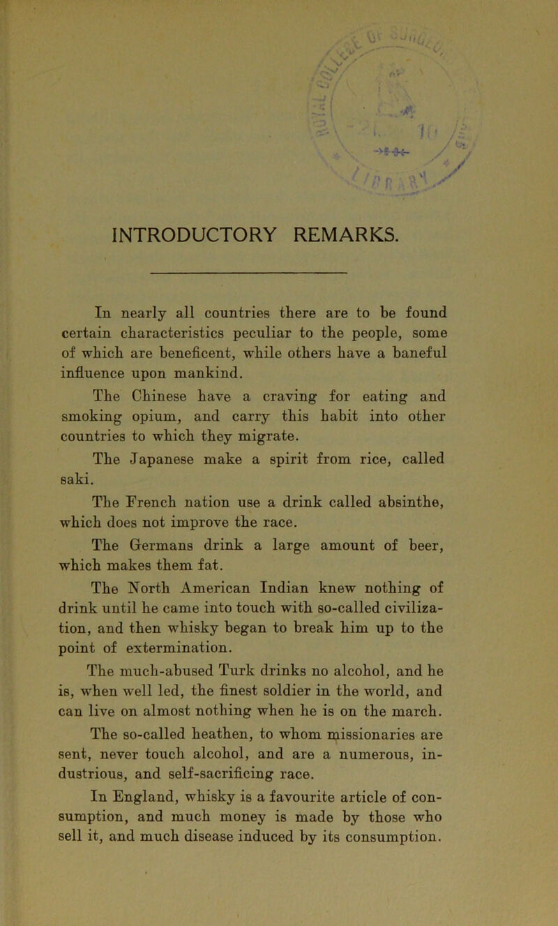 ■ . ^ ->S-K- I ’ // y % ■y ’’f? INTRODUCTORY REMARKS. In nearly all countries there are to be found certain characteristics peculiar to the people, some of which are beneficent, while others have a baneful influence upon mankind. The Chinese have a craving for eating and smoking opium, and carry this habit into other countries to which they migrate. The Japanese make a spirit from rice, called saki. The French nation use a drink called absinthe, which does not improve the race. The Germans drink a large amount of beer, which makes them fat. The North American Indian knew nothing of drink until he came into touch with so-called civiliza- tion, and then whisky began to break him up to the point of extermination. The much-abused Turk drinks no alcohol, and he is, when well led, the finest soldier in the world, and can live on almost nothing when he is on the march. The so-called heathen, to whom missionaries are sent, never touch alcohol, and are a numerous, in- dustrious, and self-sacrificing race. In England, whisky is a favourite article of con- sumption, and much money is made by those who sell it, and much disease induced by its consumption.