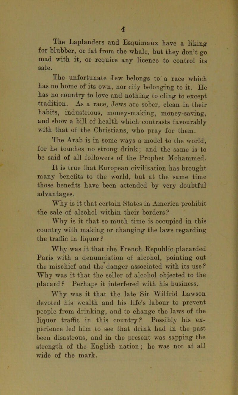 The Laplanders and Esquimaux have a liking for blubber, or fat from the whale, but they don’t go mad with it, or require any licence to control its sale. The unfortunate Jew belongs to'a race which has no home of its own, nor city belonging to it. He has no country to love and nothing to cling to except tradition. As a race, Jews are sober, clean in their habits, industrious, money-making, money-saving, and show a bill of health which contrasts favourably with that of the Christians, who pray for them. The Arab is in some ways a model to the world, for he touches no strong drink; and the same is to be said of all followers of the Prophet Mohammed. It is true that European civilization has brought many benefits to the world, but at the same time those benefits have been attended by very doubtful advantages. Why is it that certain States in America prohibit the sale of alcohol within their borders? Why is it that so much time is occupied in this country with making or changing the laws regarding the traffic in liquor? Why was it that the French Republic placarded Paris with a denunciation of alcohol, pointing out the mischief and the danger associated with its use? Why was it that the seller of alcohol objected to the placard? Perhaps it interfered with his business. Why was it that the late Sir Wilfrid Lawson devoted his wealth and his life’s labour to prevent people from drinking, and to change the laws of the liquor traffic in this country? Possibly his ex- perience led him to see that drink had in the past been disastrous, and in the present was sapping the strength of the English nation; he was not at all wide of the mark,