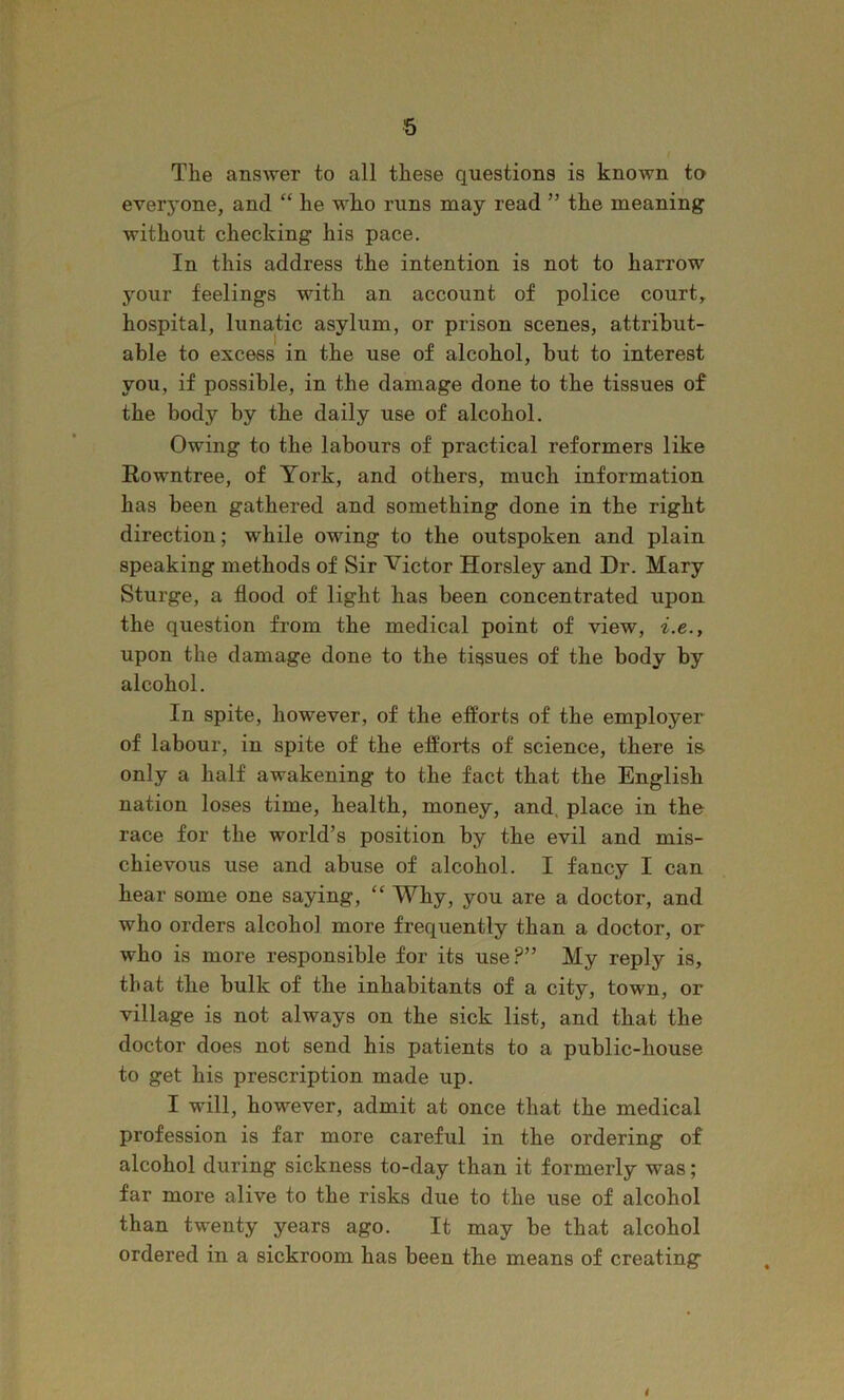 The answer to all these questions is known to everyone, and “ he who runs may read ” the meaning without checking his pace. In this address the intention is not to harrow your feelings with an account of police court, hospital, lunatic asylum, or prison scenes, attribut- able to excess in the use of alcohol, but to interest you, if possible, in the damage done to the tissues of the body by the daily use of alcohol. Owing to the labours of practical reformers like Eowntree, of York, and others, much information has been gathered and something done in the right direction; while owing to the outspoken and plain speaking methods of Sir Victor Horsley and Dr. Mary Sturge, a flood of light has been concentrated upon the question from the medical point of view, i.e., upon the damage done to the tissues of the body by alcohol. In spite, however, of the efforts of the employer of labour, in spite of the efforts of science, there is only a half awakening to the fact that the English nation loses time, health, money, and, place in the race for the world’s position by the evil and mis- chievous use and abuse of alcohol. I fancy I can hear some one saying, “ Why, you are a doctor, and who orders alcohol more frequently than a doctor, or who is more responsible for its use?” My reply is, that the bulk of the inhabitants of a city, town, or village is not always on the sick list, and that the doctor does not send his patients to a public-house to get his prescription made up. I will, however, admit at once that the medical profession is far more careful in the ordering of alcohol during sickness to-day than it formerly was; far more alive to the risks due to the use of alcohol than twenty years ago. It may be that alcohol ordered in a sickroom has been tbe means of creating i