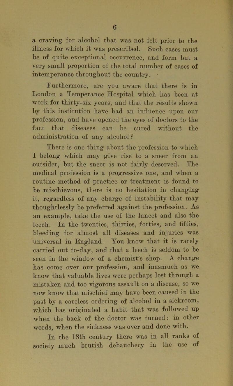a craving for alcohol that was not felt prior to the illness for which it was prescribed. Such cases must be of quite exceptional occurrence, and form but a very small proportion of the total number of cases of intemperance throughout the country. • Furthermore, are you aware that there is in London a Temperance Hospital which has been at work for thirty-six years, and that the results shown by this institution have had an influence upon our profession, and have opened the eyes of doctors to the fact that diseases can be cured without the administration of any alcohol ? There is one thing about the profession to which I belong which may give rise to a sneer from an outsider, but the sneer is not fairly deserved. The medical profession is a progressive one, and when a routine method of practice or treatment is found to be mischievous, there is no hesitation in changing it, regardless of any charge of instability that may thoughtlessly be preferred against the profession. As an example, take the use of the lancet and also the leech. In the twenties, thirties, forties, and fifties, bleeding for almost all diseases and injuries was universal in England. You know that it is rarely carried out to-day, and that a leech is seldom to be seen in the window of a chemist’s shop. A change has come over our profession, and inasmuch as we know that valuable lives were perhaps lost through a mistaken and too vigorous assault on a disease, so we now know that mischief may have been caused in the past by a careless ordering of alcohol in a sickroom, which has originated a habit that was followed up when the back of the doctor was turned: in other words, when the sickness was over and done with. In the I8th century there was in all ranks of society much brutish debauchery in the use of