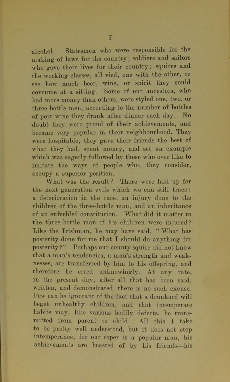 alcohol. Statesmen who were responsible for the making of laws for the country; soldiers and sailors who gave their lives for their country; squires and the working classes, all vied, one with the other, to see how much beer, wine, or spirit they could consume at a sitting. Some of our ancestors, who had more money than others, were styled one, two, or three bottle men, according to the number of bottles of port wine they drank after dinner each day. No doubt they were proud of their achievements, and became very popular in their neighbourhood. They were hospitable, they gave their friends the best of what they had, spent money, and set an example which was eagerly followed by those who ever like to imitate the ways of people who, they consider, occupy a superior position. What was the result? There were laid up for the next generation evils which we can still trace: a deterioration in the race, an injury done to the children of the three-bottle man, and an inheritance of an enfeebled constitution. What did it matter to the three-bottle man if his children were injured? Like the Irishman, he may have said, “ What has posterity done for me that I should do anything for posterity ?” Perhaps our county squire did not know that a man’s tendencies, a man’s strength and weak- nesses, are transferred by him to his offspring, and therefore he erred unknowingly. At any rate, in the present day, after all that has been said, written, and demonstrated, there is no such excuse. Few can be ignorant of the fact that a drunkard will beget unhealthy children, and that intemperate habits may, like various bodily defects, he trans- mitted from parent to child. All this I take to he pretty well understood, but it does not stop intemperance, for our toper is a popular man, his achievements are boasted of by his friends—his