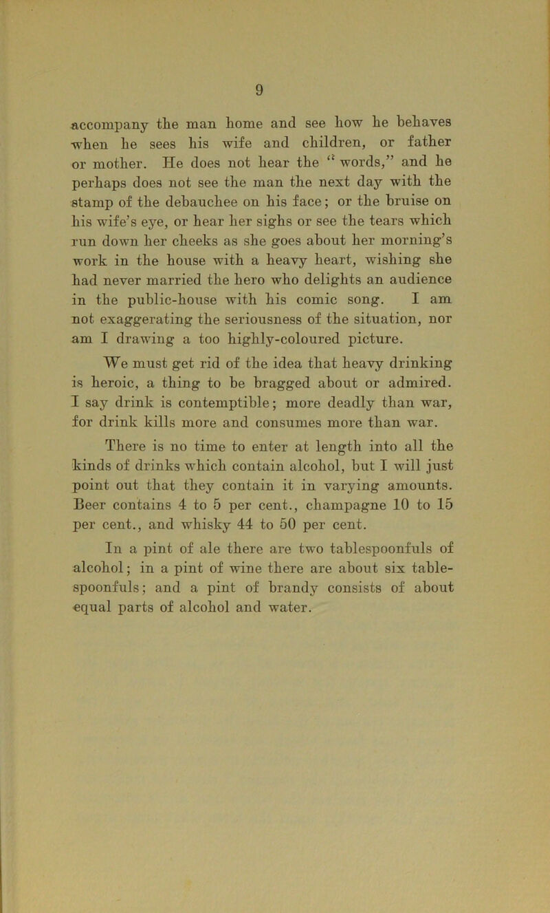 «,ccompany the man home and see how he behaves W'hen he sees his wife and children, or father or mother. He does not hear the words,” and he perhaps does not see the man the next day with the stamp of the debauchee on his face; or the bruise on his wife’s eye, or hear her sighs or see the tears which run down her cheeks as she goes about her morning’s work in the house with a heavy heart, wishing she had never married the hero who delights an audience in the public-house with his comic song. I am not exaggerating the seriousness of the situation, nor am I drawing a too highly-coloured picture. We must get rid of the idea that heavy drinking is heroic, a thing to be bragged about or admired. I say drink is contemptible; more deadly than war, for drink kills more and consumes more than war. There is no time to enter at length into all the kinds of drinks which contain alcohol, but I will just point out that they contain it in varying amounts. Beer contains 4 to 5 per cent., champagne 10 to 15 per cent., and whisky 44 to 50 per cent. In a pint of ale there are two tablespoonfuls of alcohol; in a pint of wine there are about six table- spoonfuls; and a pint of brandy consists of about equal parts of alcohol and water.
