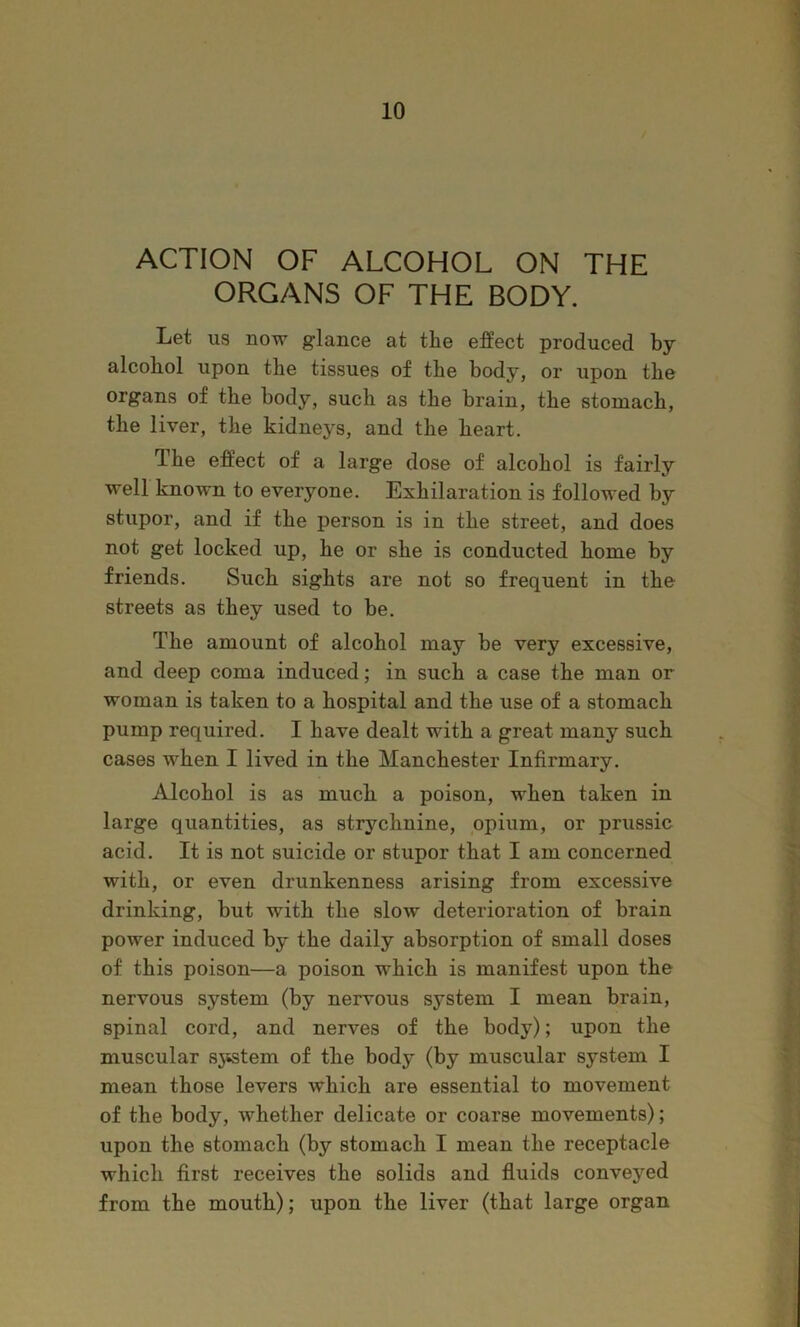ACTION OF ALCOHOL ON THE ORGANS OF THE BODY. Let us now glance at the effect produced by alcohol upon the tissues of the body, or upon the organs of the body, such as the brain, the stomach, the liver, the kidneys, and the heart. The effect of a large dose of alcohol is fairly well known to everyone. Exhilaration is followed by stupor, and if the person is in the street, and does not get locked up, he or she is conducted home by friends. Such sights are not so frequent in the streets as they used to be. The amount of alcohol may be very excessive, and deep coma induced; in such a case the man or woman is taken to a hospital and the use of a stomach pump required. I have dealt with a great many such cases when I lived in the Manchester Infirmary. Alcohol is as mucli a poison, when taken in large quantities, as strychnine, opium, or prussic acid. It is not suicide or stupor that I am concerned with, or even drunkenness arising from excessive drinking, but with the slow deterioration of brain power induced by the daily absorption of small doses of this poison—a poison which is manifest upon the nervous system (by nervous system I mean brain, spinal cord, and nerves of the body); upon the muscular sjtstem of the body (by muscular system I mean those levers which are essential to movement of the body, whether delicate or coarse movements); upon the stomach (by stomach I mean the receptacle which first receives the solids and fluids conveyed from the mouth); upon the liver (that large organ