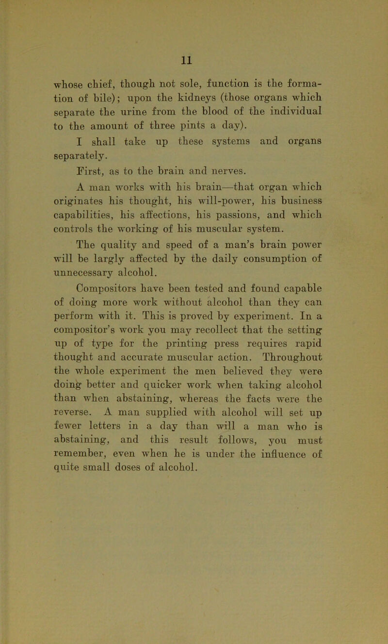 whose chief, though not sole, function is the forma- tion of bile); upon the kidneys (those organs which separate the urine from the blood of the individual to the amount of three pints a day). I shall take up these systems and organs separately. First, as to the brain and nerves. A man works with his brain—that organ which originates his thought, his will-power, his business capabilities, his affections, his passions, and which controls the working of his muscular system. The quality and speed of a man’s brain power will be largly affected by the daily consumption of unnecessary alcohol. Compositors have been tested and found capable of doing more work without alcohol than they can perform with it. This is proved by experiment. In a compositor’s work you may recollect that the setting up of type for the printing press requires rapid thought and accurate muscular action. Throughout the whole experiment the men believed they were doing better and quicker work when taking alcohol than when abstaining, whereas the facts were the reverse. A man supplied with alcohol will set up fewer letters in a day than will a man who is abstaining, and this result follows, you must remember, even when he is under the influence of quite small doses of alcohol.