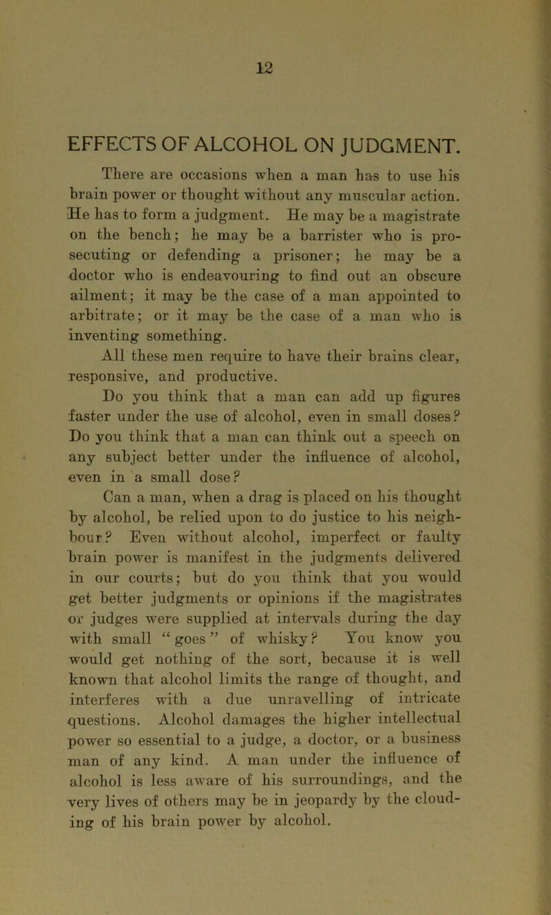EFFECTS OF ALCOHOL ON JUDGMENT. There are occasions when a man has to use his brain power or thought without any muscular action. He has to form a judgment. He may be a magistrate on the bench; he may be a barrister who is pro- secuting or defending a prisoner; he may be a doctor who is endeavouring to find out an obscure ailment; it may he the case of a man appointed to arbitrate; or it may be the case of a man who is inventing something. All these men require to have their brains clear, responsive, and productive. Do you think that a man can add up figures faster under the use of alcohol, even in small doses? Do you think that a man can think out a speech on any subject better under the influence of alcohol, even in a small dose? Can a man, when a drag is placed on his thought by alcohol, he relied upon to do justice to his neigh- bour? Even without alcohol, imperfect or faulty brain power is manifest in the judgments delivered in our courts; but do you think that you would get better judgments or opinions if the magistrates or judges were supplied at intervals during the day with small “goes” of whisky? You know you would get nothing of the sort, because it is well known that alcohol limits the range of thought, and interferes with a due unravelling of intricate questions. Alcohol damages the higher intellectual power so essential to a judge, a doctor, or a business man of any kind. A man under the influence of alcohol is less aware of his surroundings, and the very lives of others may be in jeopardy by the cloud- ing of his brain power by alcohol.