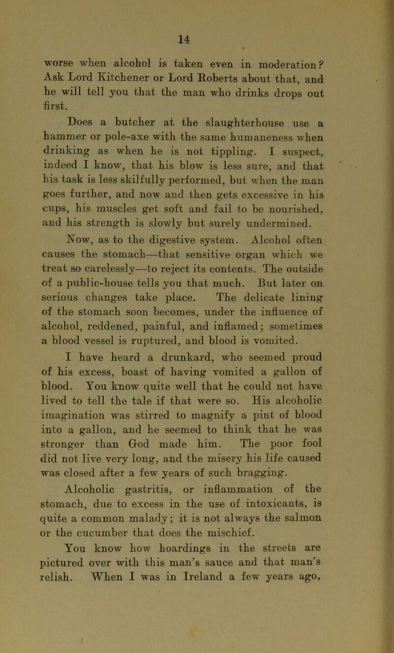 wors6 when alcohol is taken even in moderation ? Ask Lord Kitchener or Lord Eoberts about that, and he will tell you that the man who drinks drops out first. Does a butcher at the slaughterhouse use a hammer or pole-axe with the same humaneness when drinking as when he is not tippling. I suspect, indeed I know% that his blow is less sure, and that his task is less skilfully performed, but when the man goes further, and now and then gets excessive in his cups, his muscles get soft and fail to be nourished, and his strength is slowly but surely undermined. Now, as to the digestive system. Alcohol often causes the stomach—that sensitive organ which we treat so carelessly—to reject its contents. The outside of a public-house tells you that much. But later on serious changes take place. The delicate lining of the stomach soon becomes, under the influence of alcohol, reddened, painful, and inflamed; sometimes a blood vessel is ruptured, and blood is vomited. I have heard a drunkard, who seemed proud of his excess, boast of having vomited a gallon of blood. You know quite well that he could not have lived to tell the tale if that were so. His alcoholic imagination was stirred to magnify a pint of blood into a gallon, and he seemed to think that he was stronger than God made him. The poor fool did not live very long, and the misery his life caused was closed after a few years of such bragging. Alcoholic gastritis, or inflammation of the stomach, due to excess in the use of intoxicants, is quite a common malady; it is not always the salmon or the cucumber that does the mischief. You know how hoardings in the streets are pictured over with this man’s sauce and that man’s relish. When I was in Ireland a few years ago,