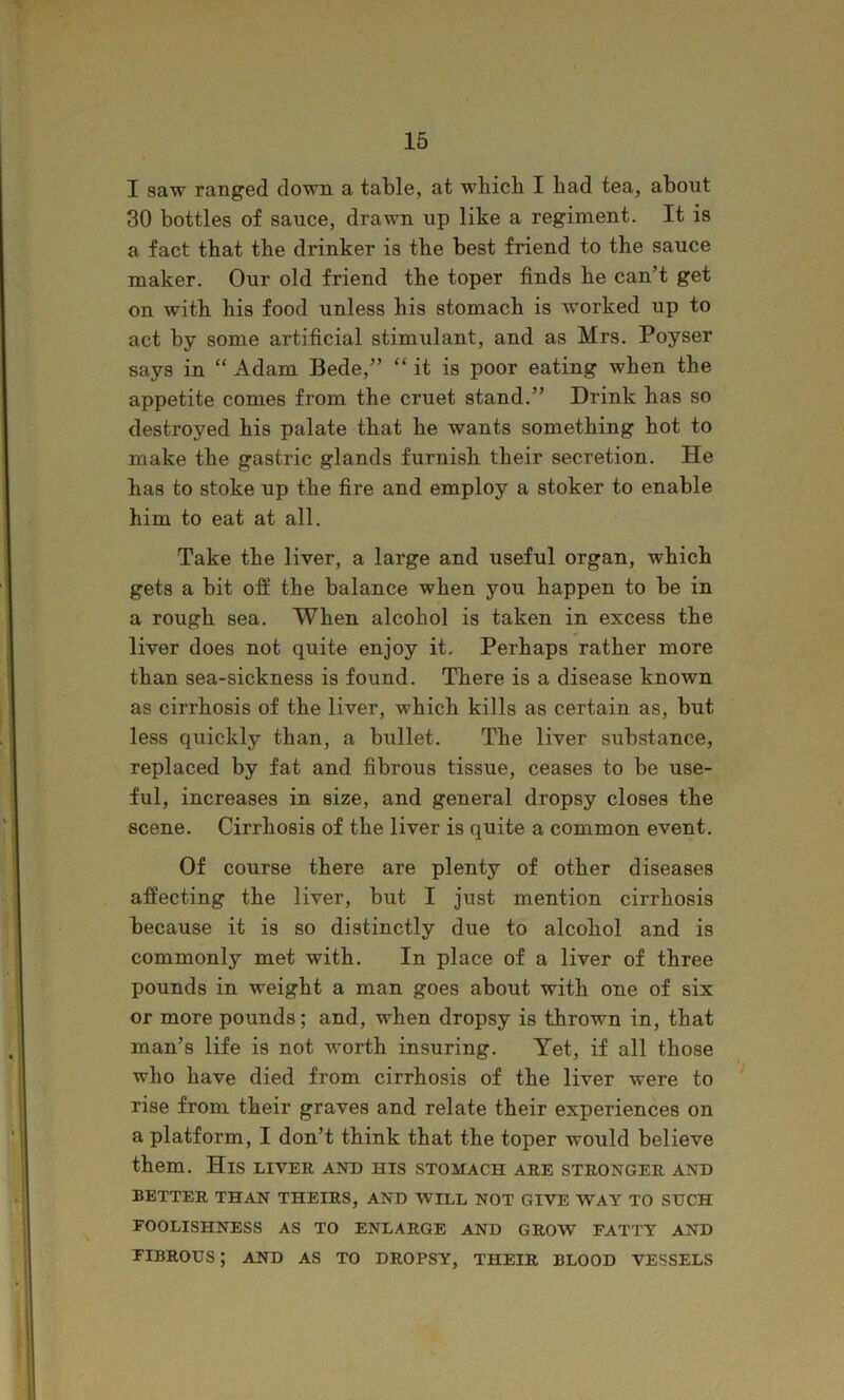 I saw ranged down a table, at which I had tea, about 30 bottles of sauce, drawn up like a regiment. It is a fact that the drinker is the best friend to the sauce maker. Our old friend the toper finds he can’t get on with his food unless his stomach is worked up to act by some artificial stimulant, and as Mrs. Poyser says in “ Adam Bede,” “ it is poor eating when the appetite comes from the cruet stand.” Drink has so destroyed his palate that he wants something hot to make the gastric glands furnish their secretion. He has to stoke up the fire and employ a stoker to enable him to eat at all. Take the liver, a large and useful organ, which gets a bit off the balance when you happen to be in a rough sea. When alcohol is taken in excess the liver does not quite enjoy it. Perhaps rather more than sea-sickness is found. There is a disease known as cirrhosis of the liver, which kills as certain as, but less quickly than, a bullet. The liver substance, replaced by fat and fibrous tissue, ceases to be use- ful, increases in size, and general dropsy closes the scene. Cirrhosis of the liver is quite a common event. Of course there are plenty of other diseases affecting the liver, but I just mention cirrhosis because it is so distinctly due to alcohol and is commonly met with. In place of a liver of three pounds in weight a man goes about with one of six or more pounds; and, when dropsy is thrown in, that man’s life is not worth insuring. Yet, if all those who have died from cirrhosis of the liver were to rise from their graves and relate their experiences on a platform, I don’t think that the toper would believe them. His liver and his stomach are stronger and BETTER THAN THEIRS, AND WILL NOT GIVE WAY TO SXJCH FOOLISHNESS AS TO ENLARGE AND GROW FATTY AND FIBROUS; AND AS TO DROPSY, THEIR BLOOD VESSELS