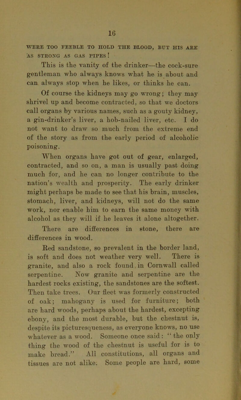 WERE TOO FEEBLE TO HOLD THE BLOOD, BUT HIS A PIT AS STRONG AS GAS PIPES ! This is the vanity of the drinker—the cock-sure gentleman who always knows what he is about and ^ can always stop when he likes, or thinks he can. i Of course the kidneys may go wrong; they may shrivel up and become contracted, so that we doctors call organs by various names, such as a gouty kidney, a gin-drinker’s liver, a hob-nailed liver, etc. I do not want to draw so much from the extreme end of the story as from the early period of alcoholic poisoning. When organs have got out of gear, enlarged, ^ contracted, and so on, a man is usually past doing ) much for, and he can no longer contribute to the j nation’s wealth and prosperity. The early drinker | might perhaps be made to see that his brain, muscles, j stomach, liver, and kidneys, will not do the same J work, nor enable him to earn the same money with ^ alcohol as they will if he leaves it alone altogether. ^ There are differences in stone, there are t differences in wood. .. Red sandstone, so prevalent in the border land, is soft and does not weather very well. There is granite, and also a rock found,in Cornwall called serpentine. Now granite and serpentine are the hardest rocks existing, the sandstones are the softest. J Then take trees. Our fleet was formerly constructed | of oak; mahogany is used for furniture; both are hard woods, perhaps about the hardest, excepting ^ ebony, and the most durable, but the chestnut is, y] despite its picturesqueness, as everyone knows, no use - whatever as a wood. Someone once said : “ the only ' j thing the wood of the chestnut is useful for is to make bread.” All constitutions, all organs and tissues are not alike. Some people are hard, some II
