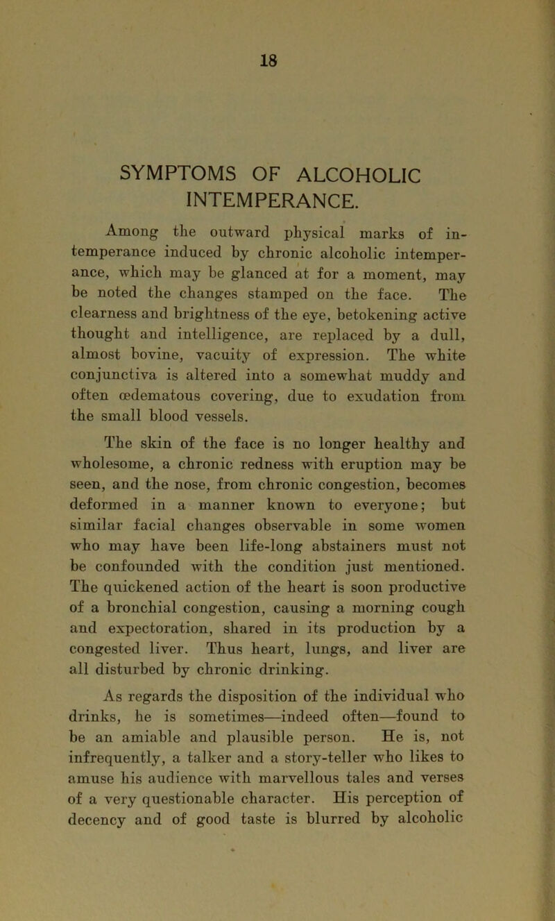 SYMPTOMS OF ALCOHOLIC INTEMPERANCE. Among the outward physical marks of in- temperance induced by chronic alcoholic intemper- ance, which may be glanced at for a moment, may be noted the changes stamped on the face. The clearness and brightness of the eye, betokening active thought and intelligence, are replaced by a dull, almost bovine, vacuity of expression. The white conjunctiva is altered into a somewhat muddy and often cedematous covering, due to exudation from the small blood vessels. The skin of the face is no longer healthy and wholesome, a chronic redness with eruption may be seen, and the nose, from chronic congestion, becomes deformed in a manner known to everyone; but similar facial changes observable in some women who may have been life-long abstainers must not be confounded with the condition just mentioned. The quickened action of the heart is soon productive of a bronchial congestion, causing a morning cough and expectoration, shared in its production by a congested liver. Thus heart, lungs, and liver are all disturbed by chronic drinking. As regards the disposition of the individual who drinks, he is sometimes—indeed often—found to be an amiable and plausible person. He is, not infrequently, a talker and a story-teller who likes to amuse his audience with marvellous tales and verses of a very questionable character. His perception of decency and of good taste is blurred by alcoholic