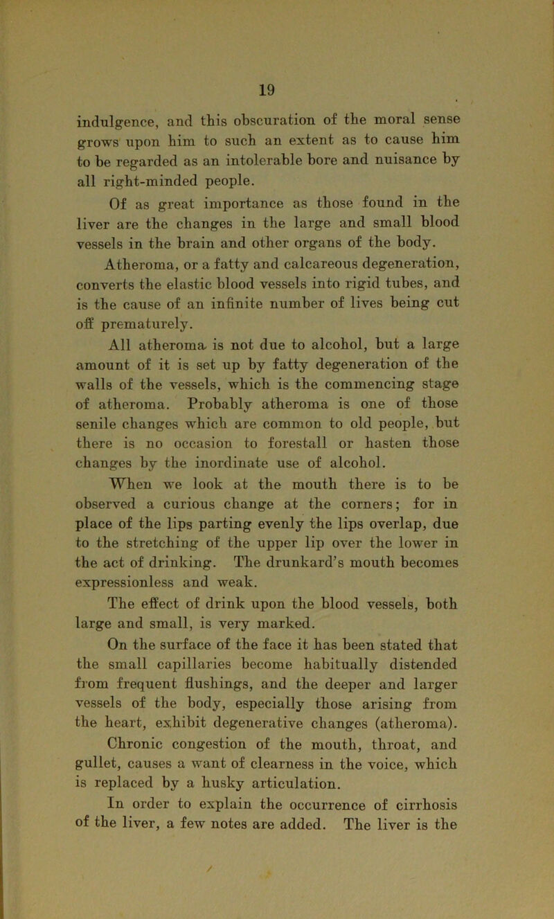 indulgence, and this obscuration of the moral sense grows upon him to such an extent as to cause him to be regarded as an intolerable bore and nuisance by all right-minded people. Of as great importance as those found in the liver are the changes in the large and small blood vessels in the brain and other organs of the body. Atheroma, or a fatty and calcareous degeneration, converts the elastic blood vessels into rigid tubes, and is the cause of an infinite number of lives being cut off prematurely. All atheroma- is not due to alcohol, but a large amount of it is set up by fatty degeneration of the walls of the vessels, which is the commencing stage of atheroma. Probably atheroma is one of those senile changes which are common to old people, but there is no occasion to forestall or hasten those changes by the inordinate use of alcohol. When we look at the mouth there is to be observed a curious change at the corners; for in place of the lips parting evenly the lips overlap, due to the stretching of the upper lip over the lower in the act of drinking. The drunkard’s mouth becomes expressionless and weak. The effect of drink upon the blood vessels, both large and small, is very marked. On the surface of the face it has been stated that the small capillaries become habitually distended fiom frequent flushings, and the deeper and larger vessels of the body, especially those arising from the heart, exhibit degenerative changes (atheroma). Chronic congestion of the mouth, throat, and gullet, causes a want of clearness in the voice, which is replaced by a husky articulation. In order to explain the occurrence of cirrhosis of the liver, a few notes are added. The liver is the
