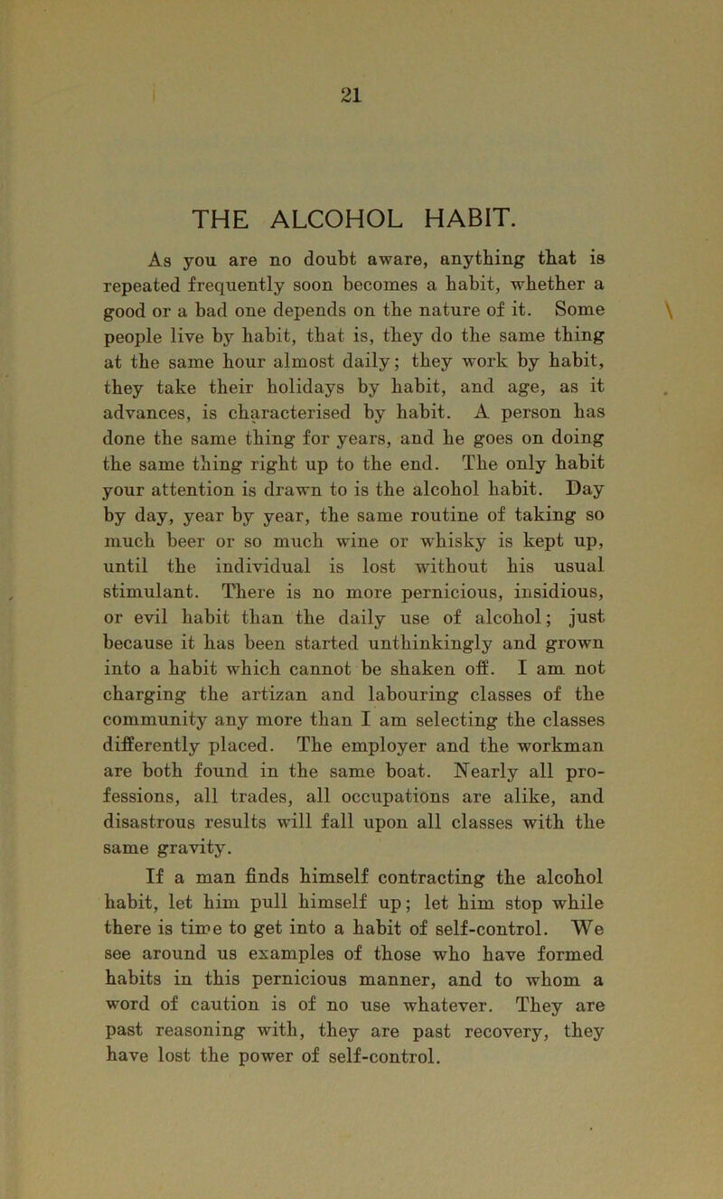 THE ALCOHOL HABIT. As you are no doubt aware, anything that is repeated frequently soon becomes a habit, whether a good or a bad one depends on the nature of it. Some \ people live by habit, that is, they do the same thing at the same hour almost daily; they work by habit, they take their holidays by habit, and age, as it advances, is characterised by habit. A person has done the same thing for years, and he goes on doing the same thing right up to the end. The only habit your attention is drawn to is the alcohol habit. Day by day, year by year, the same routine of taking so much beer or so much wine or w'hisky is kept up, until the individual is lost without his usual stimulant. There is no more pernicious, insidious, or evil habit than the daily use of alcohol; just because it has been started unthinkingly and grown into a habit which cannot be shaken olf. I am not charging the artizan and labouring classes of the community any more than I am selecting the classes differently placed. The employer and the workman are both found in the same boat. Nearly all pro- fessions, all trades, all occupations are alike, and disastrous results will fall upon all classes with the same gravity. If a man finds himself contracting the alcohol habit, let him pull himself up; let him stop while there is time to get into a habit of self-control. We see around us examples of those who have formed habits in this pernicious manner, and to whom a word of caution is of no use whatever. They are past reasoning with, they are past recovery, they have lost the power of self-control.