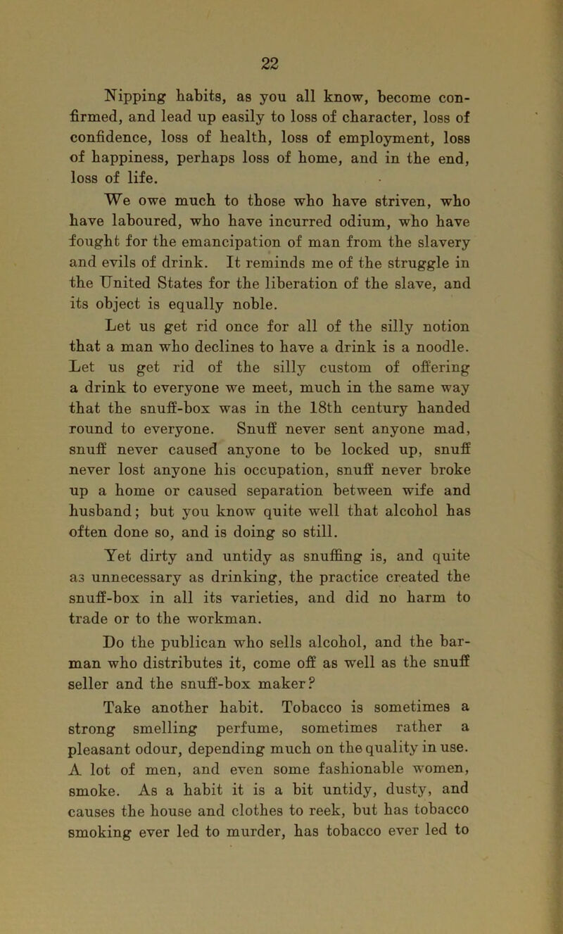 Nipping habits, as you all know, become con- firmed, and lead up easily to loss of character, loss of confidence, loss of health, loss of employment, loss of happiness, perhaps loss of home, and in the end, loss of life. We owe much to those who have striven, who have laboured, who have incurred odium, who have fought for the emancipation of man from the slavery and evils of drink. It reminds me of the struggle in the United States for the liberation of the slave, and its object is equally noble. Let us get rid once for all of the silly notion that a man who declines to have a drink is a noodle. Let us get rid of the silly custom of offering a drink to everyone we meet, much in the same way that the snuff-box was in the 18th century handed round to everyone. Snuff never sent anyone mad, snuff never caused anyone to be locked up, snuff never lost anyone his occupation, snuff never broke up a home or caused separation between wife and husband; but you know quite well that alcohol has often done so, and is doing so still. Yet dirty and untidy as snuffing is, and quite as unnecessary as drinking, the practice created the snuff-box in all its varieties, and did no harm to trade or to the workman. Do the publican who sells alcohol, and the bar- man who distributes it, come off as well as the snuff seller and the snuft’-box maker? Take another habit. Tobacco is sometimes a strong smelling perfume, sometimes rather a pleasant odour, depending much on the quality in use. A lot of men, and even some fashionable women, smoke. As a habit it is a bit untidy, dusty, and causes the house and clothes to reek, but has tobacco smoking ever led to murder, has tobacco ever led to