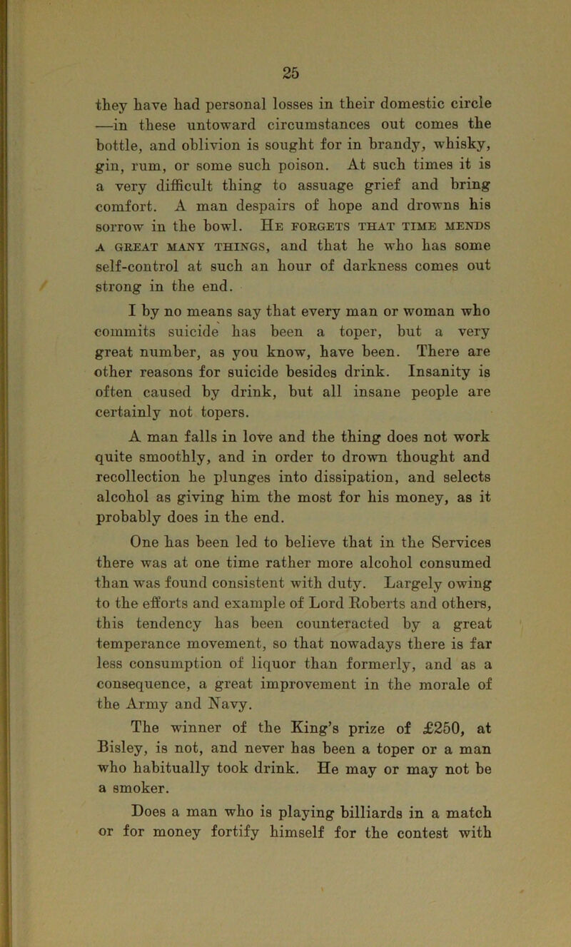they have had personal losses in their domestic circle —in these untoward circumstances out comes the bottle, and oblivion is sought for in brandy, whisky, gin, rum, or some such poison. At such times it is a very difficult thing to assuage grief and bring comfort. A man despairs of hope and drowns his sorrow in the howl. He forgets that time mends A GREAT MANY THINGS, and that he who has some self-control at such an hour of darkness comes out strong in the end. I by no means say that every man or woman who commits suicide has been a toper, but a very great number, as you know, have been. There are other reasons for suicide besides drink. Insanity is often caused by drink, but all insane people are certainly not topers. A man falls in love and the thing does not work quite smoothly, and in order to drown thought and recollection he plunges into dissipation, and selects alcohol as giving him the most for his money, as it probably does in the end. One has been led to believe that in the Services there was at one time rather more alcohol consumed than was found consistent with duty. Largely owing to the efforts and example of Lord Roberts and others, this tendency has been counteracted by a great temperance movement, so that nowadays there is far less consumption of liquor than formerly, and as a consequence, a great improvement in the morale of the Army and Navy. The winner of the King’s prize of £250, at Bisley, is not, and never has been a toper or a man who habitually took drink. He may or may not be a smoker. Does a man who is playing billiards in a match or for money fortify himself for the contest with