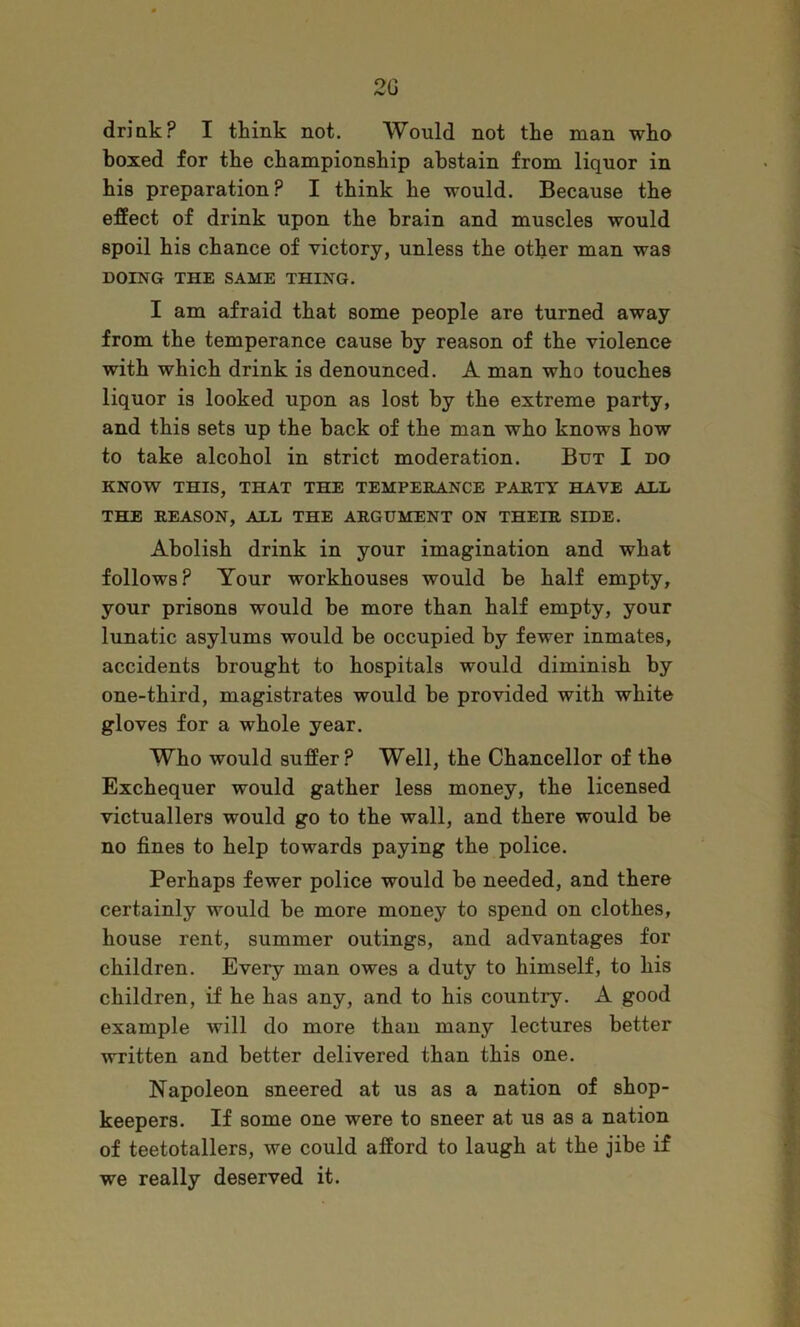20 driak? I think not. Would not the man who boxed for the championship abstain from liquor in his preparation? I think he would. Because the effect of drink upon the brain and muscles would spoil his chance of victory, unless the other man was DOING THE SAME THING. I am afraid that some people are turned away from the temperance cause by reason of the violence with which drink is denounced. A man who touches liquor is looked upon as lost by the extreme party, and this sets up the back of the man who knows how to take alcohol in strict moderation. But I do KNOVS^ THIS, THAT THE TEMPERANCE PARTY HAVE ALL THE REASON, ALL THE ARGUMENT ON THEIR SIDE. Abolish drink in your imagination and what follows? Your workhouses would be half empty, your prisons would be more than half empty, your lunatic asylums would be occupied by fewer inmates, accidents brought to hospitals would diminish by one-third, magistrates would be provided with white gloves for a whole year. Who would suffer? Well, the Chancellor of the Exchequer would gather less money, the licensed victuallers would go to the wall, and there would be no fines to help towards paying the police. Perhaps fewer police would be needed, and there certainly would be more money to spend on clothes, house rent, summer outings, and advantages for children. Every man owes a duty to himself, to his children, if he has any, and to his country. A good example will do more than many lectures better written and better delivered than this one. Napoleon sneered at us as a nation of shop- keepers. If some one were to sneer at us as a nation of teetotallers, we could afford to laugh at the jibe if we really deserved it.