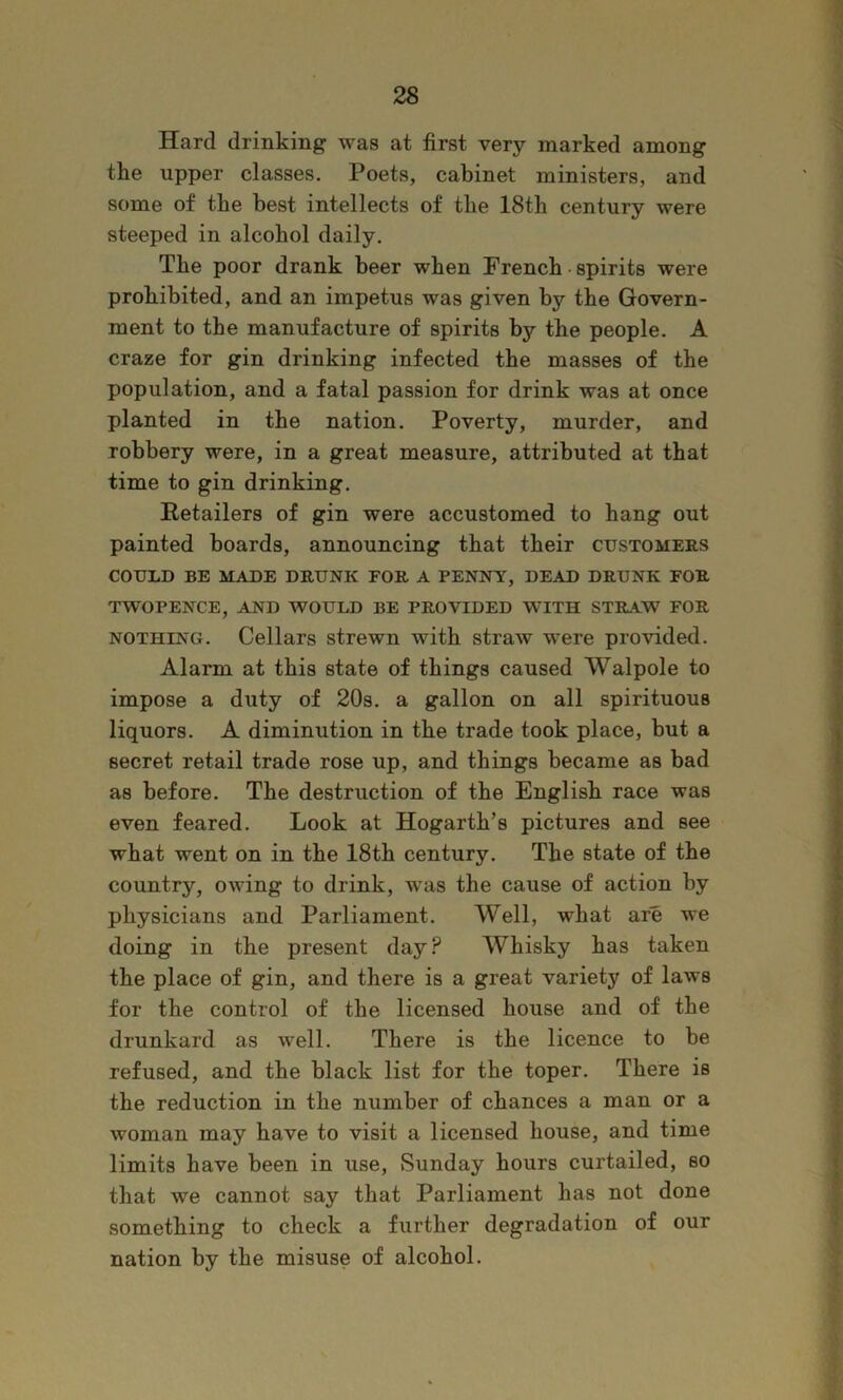 Hard drinking was at first very marked among the upper classes. Poets, cabinet ministers, and some of the best intellects of the 18th century were steeped in alcohol daily. The poor drank beer when French • spirits were prohibited, and an impetus was given by the Govern- ment to the manufacture of spirits by the people. A craze for gin drinking infected the masses of the population, and a fatal passion for drink was at once planted in the nation. Poverty, murder, and robbery were, in a great measure, attributed at that time to gin drinking. Retailers of gin were accustomed to hang out painted boards, announcing that their customers COULD BE MADE DRUNK FOR A PENNY, DEAD DRUNK FOR TWOPENCE, AND WOULD BE PROVIDED WITH STRAW FOR NOTHING. Cellars strewn with straw were provided. Alarm at this state of things caused Walpole to impose a duty of 20s. a gallon on all spirituous liquors. A diminution in the trade took place, but a secret retail trade rose up, and things became as bad as before. The destruction of the English race was even feared. Look at Hogarth’s pictures and see what went on in the 18th century. The state of the country, owing to drink, was the cause of action by physicians and Parliament. Well, what are we doing in the present day? Whisky has taken the place of gin, and there is a great variety of laws for the control of the licensed house and of the drunkard as well. There is the licence to be refused, and the black list for the toper. There is the reduction in the number of chances a man or a woman may have to visit a licensed house, and time limits have been in use, Sunday hours curtailed, so that we cannot say that Parliament has not done something to check a further degradation of our nation by the misuse of alcohol.