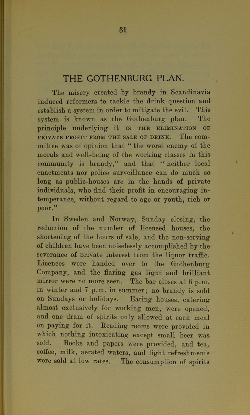 THE GOTHENBURG PLAN. The misery created by brandy in Scandinavia induced reformers to tackle the drink question and establish a system in order to mitigate the evil. This system is known as the Gothenburg plan. The principle underlying it is the elimination of PEiVATE PROFIT FROM THE SALE OF DRINK. The Com- mittee was of opinion that “ the worst enemy of the morals and well-being of the working classes in this community is brandy,” and that “ neither local enactments nor police surveillance can do much so long as public-houses are in the hands of private individuals, who find their profit in encouraging in- temperance, without regard to age or youth, rich or poor.” In Sweden and Norway, Sunday closing, the reduction of the number of licensed houses, the shortening of the hours of sale, and the non-serving of children have been noiselessly accomplished by the severance of private interest from the liquor trajfic. Licences were handed over to the Gothenburg Company, and the flaring gas light and brilliant mirror were no more seen. The bar closes at 6 p.m. in winter and 7 p.m. in summer; no brandy is sold on Sundays or holidays. Eating houses, catering almost exclusively for working men, were opened, and one dram of spirits only allowed at each meal on paying for it. Reading rooms were provided in which nothing intoxicating except small beer was sold. Books and papers were provided, and tea, coffee, milk, aerated waters, and light refreshments were sold at low rates. The consumption of spirits