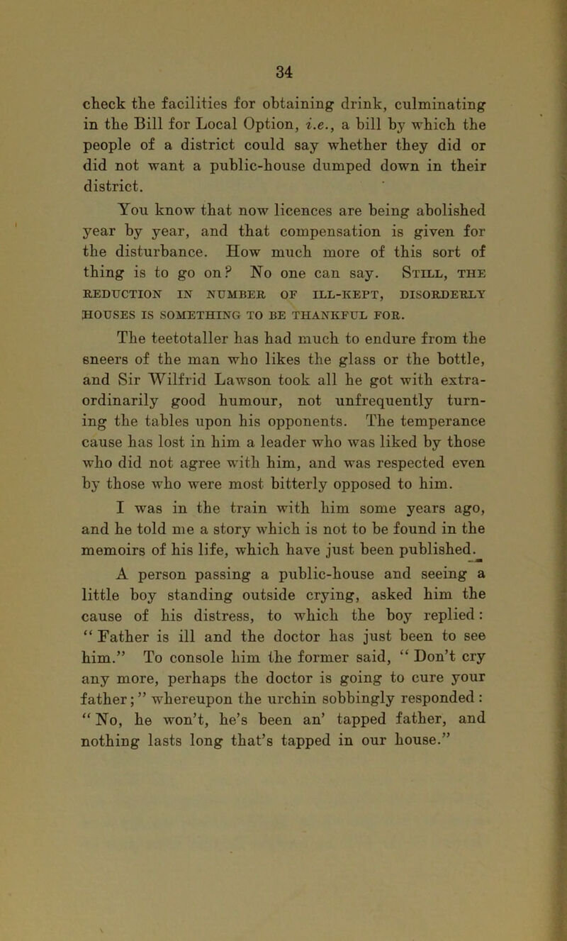 check the facilities for obtaining drink, culminating in the Bill for Local Option, i.e., a bill by which the people of a district could say whether they did or did not want a public-house dumped down in their district. You know that now licences are being abolished year by year, and that compensation is given for the disturbance. How much more of this sort of thing is to go on? No one can say. Still, the REDUCTION IN NUMBER OF ILL-KEPT, DISORDERLY HOUSES IS SOMETHING TO BE THANKFUL FOR. The teetotaller has had much to endure from the sneers of the man who likes the glass or the bottle, and Sir Wilfrid Lawson took all he got with extra- ordinarily good humour, not unfrequently turn- ing the tables upon his opponents. The temperance cause has lost in him a leader who was liked by those who did not agree with him, and was respected even by those who were most bitterly opposed to him. I was in the train with him some years ago, and he told me a story which is not to be found in the memoirs of his life, which have just been published. A person passing a public-house and seeing a little boy standing outside crying, asked him the cause of his distress, to which the boy replied: “ Father is ill and the doctor has just been to see him.” To console him the former said, “ Don’t cry any more, perhaps the doctor is going to cure your father; ” whereupon the urchin sobbingly responded : “ No, he won’t, he’s been an’ tapped father, and nothing lasts long that’s tapped in our house.”