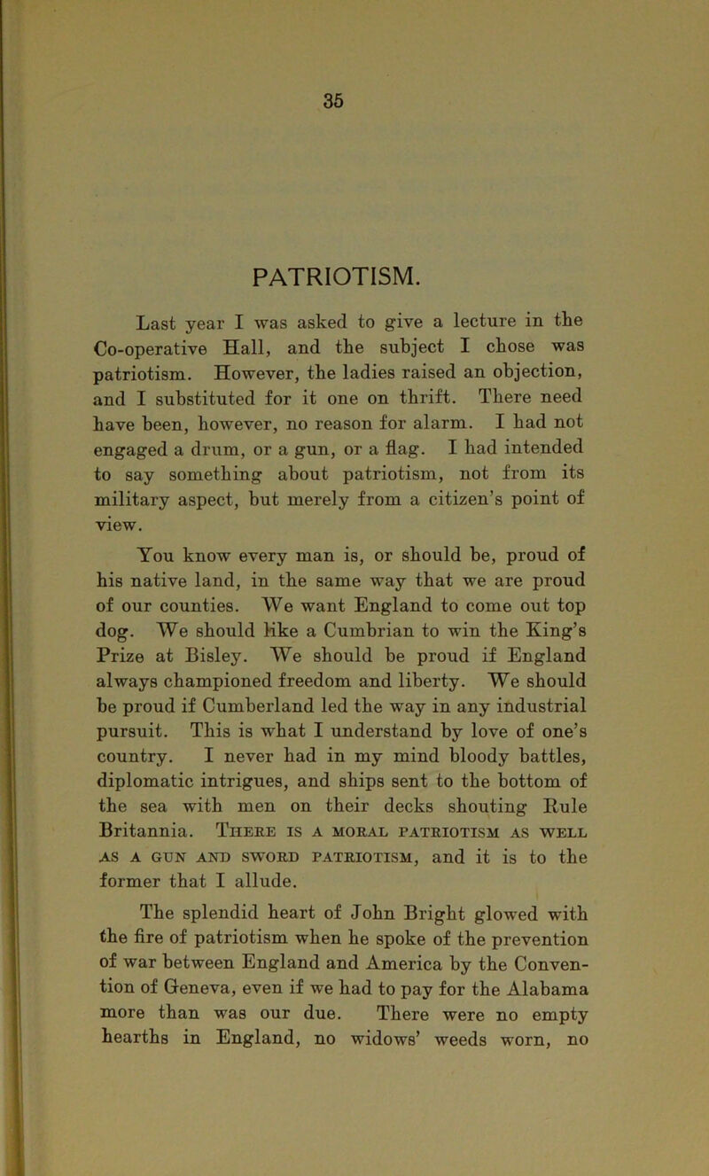 PATRIOTISM. Last year I was asked to give a lecture in the Co-operative Hall, and the subject I chose was patriotism. However, the ladies raised an objection, and I substituted for it one on thrift. There need have been, however, no reason for alarm. I had not engaged a drum, or a gun, or a flag. I had intended to say something about patriotism, not from its military aspect, but merely from a citizen’s point of view. You know every man is, or should be, proud of his native land, in the same way that we are proud of our counties. We want England to come out top dog. We should Hke a Cumbrian to win the King’s Prize at Bisley. We should be proud if England always championed freedom and liberty. We should be proud if Cumberland led the way in any industrial pursuit. This is what I understand by love of one’s country. I never had in my mind bloody battles, diplomatic intrigues, and ships sent to the bottom of the sea with men on their decks shouting Pule Britannia. Theee is a moral patriotism as well AS A GUN AND SWORD PATRIOTISM, and it is to the former that I allude. The splendid heart of John Bright glowed with the fire of patriotism when he spoke of the prevention of war between England and America by the Conven- tion of Geneva, even if we had to pay for the Alabama more than was our due. There were no empty hearths in England, no widows’ weeds worn, no