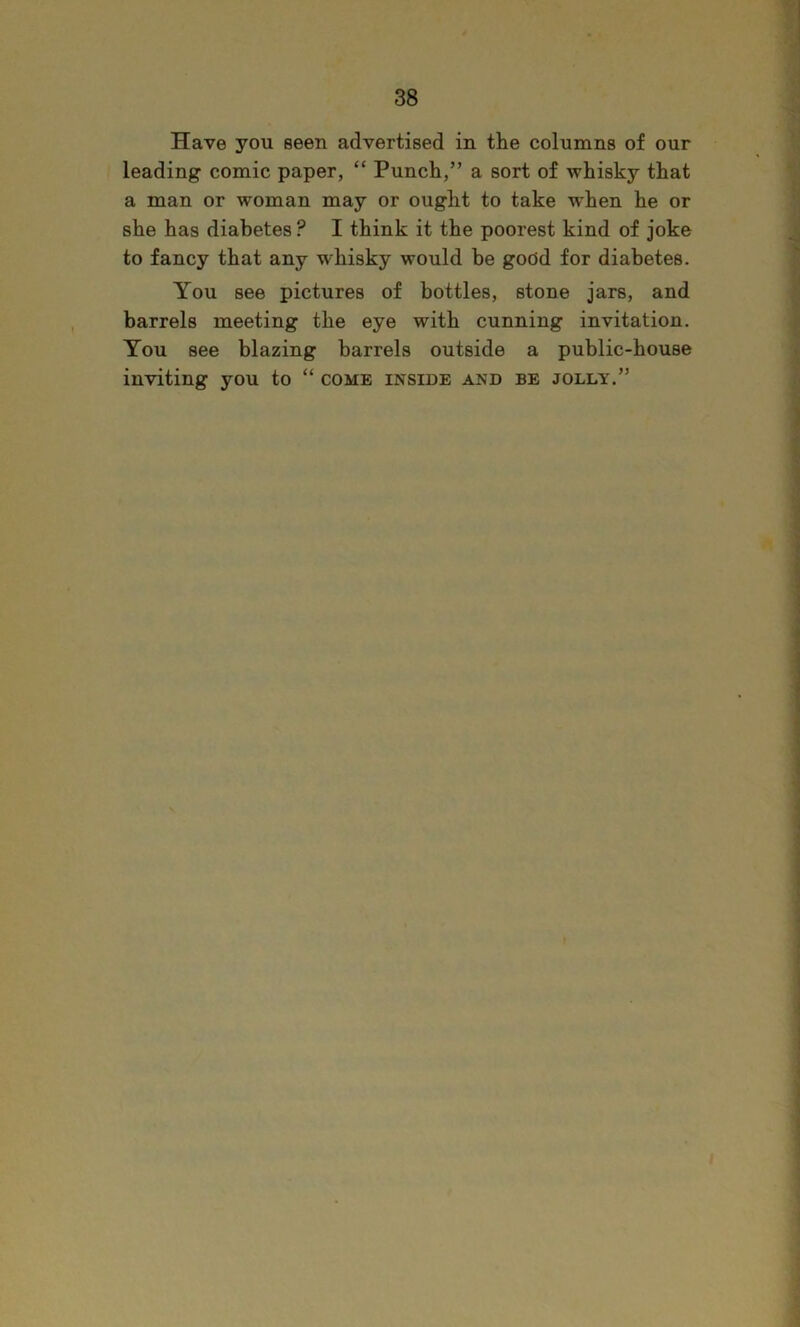 Have you seen advertised in the columns of our leading comic paper, “ Punch,” a sort of whisky that a man or woman may or ought to take when he or she has diabetes ? I think it the poorest kind of joke to fancy that any w'hisky would be good for diabetes. You see pictures of bottles, stone jars, and barrels meeting the eye with cunning invitation. You see blazing barrels outside a public-house inviting you to “ come inside and be jolly.”
