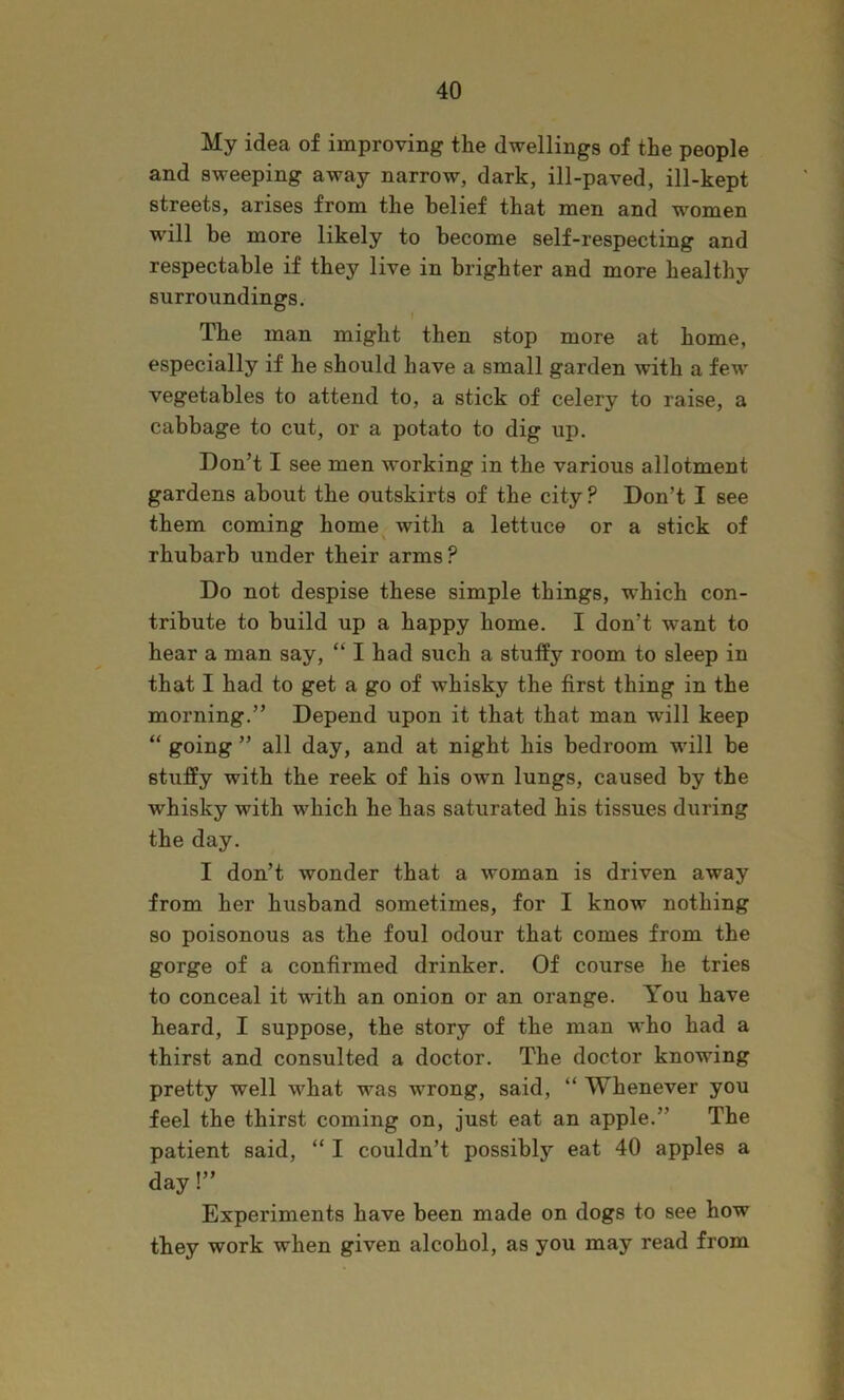 My idea of improving the dwellings of the people and sweeping away narrow, dark, ill-paved, ill-kept streets, arises from the belief that men and women will be more likely to become self-respecting and respectable if they live in brighter and more healthy surroundings. The man might then stop more at home, especially if he should have a small garden with a few vegetables to attend to, a stick of celery to raise, a cabbage to cut, or a potato to dig up. Don’t I see men working in the various allotment gardens about the outskirts of the city ? Don’t I see them coming home^ with a lettuce or a stick of rhubarb under their arms? Do not despise these simple things, which con- tribute to build up a happy home. I don’t want to hear a man say, “ I had such a stuffy room to sleep in that I had to get a go of whisky the first thing in the morning.” Depend upon it that that man will keep “ going ” all day, and at night his bedroom will be stuffy with the reek of his own lungs, caused by the whisky with which he has saturated his tissues during the day. I don’t wonder that a woman is driven away from her husband sometimes, for I know nothing so poisonous as the foul odour that comes from the gorge of a confirmed drinker. Of course he tries to conceal it with an onion or an orange. You have heard, I suppose, the story of the man who had a thirst and consulted a doctor. The doctor knowing pretty well what was wrong, said, “ Whenever you feel the thirst coming on, just eat an apple.” The patient said, “ I couldn’t possibly eat 40 apples a day!” Experiments have been made on dogs to see how they work when given alcohol, as you may read from