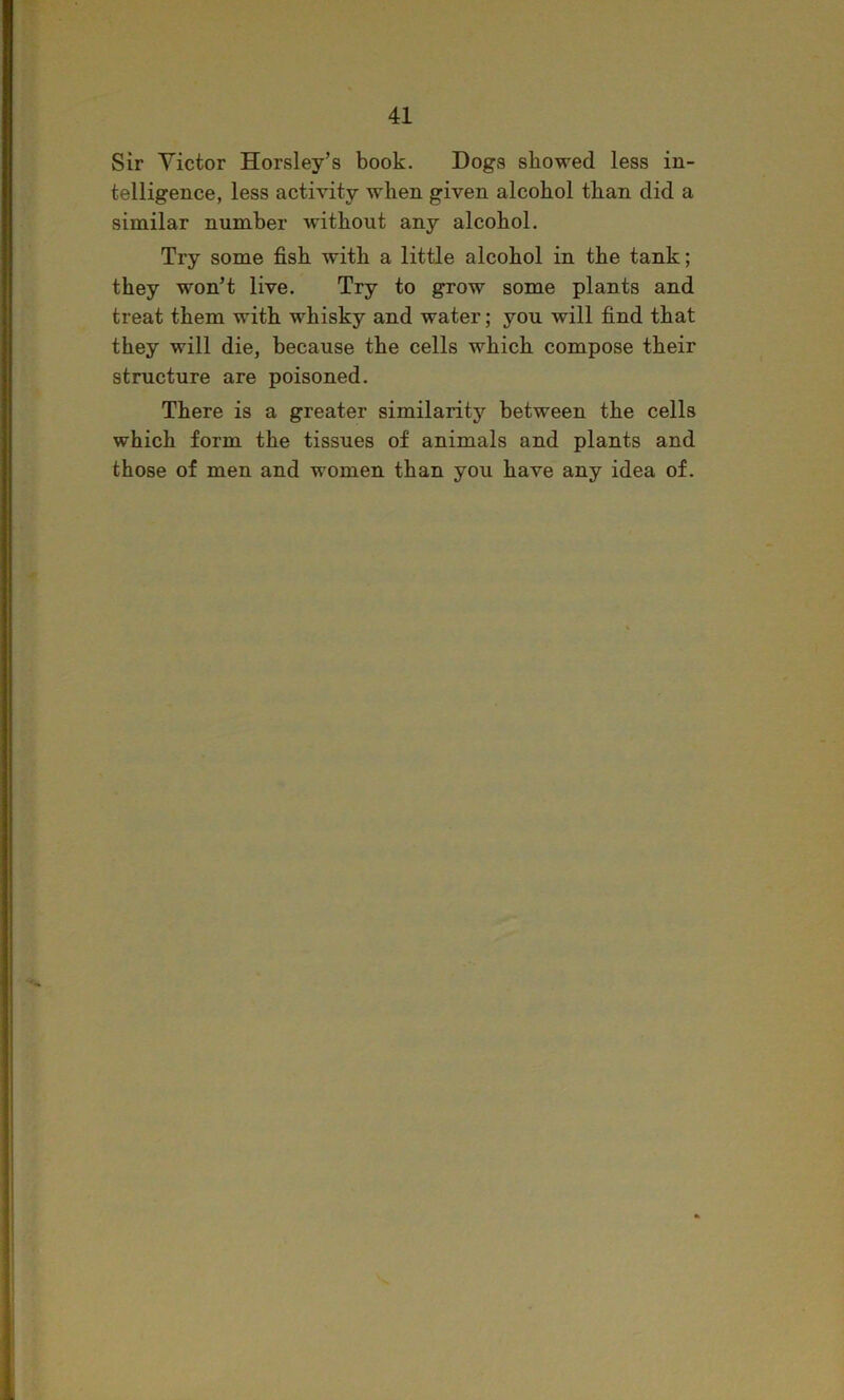 Sir Victor Horsley’s book. Dogs showed less in- telligence, less activity when given alcohol than did a similar number without any alcohol. Try some fish with a little alcohol in the tank; they won’t live. Try to grow some plants and treat them with whisky and water; you will find that they will die, because the cells which compose their structure are poisoned. There is a greater similarity between the cells which form the tissues of animals and plants and those of men and women than you have any idea of.