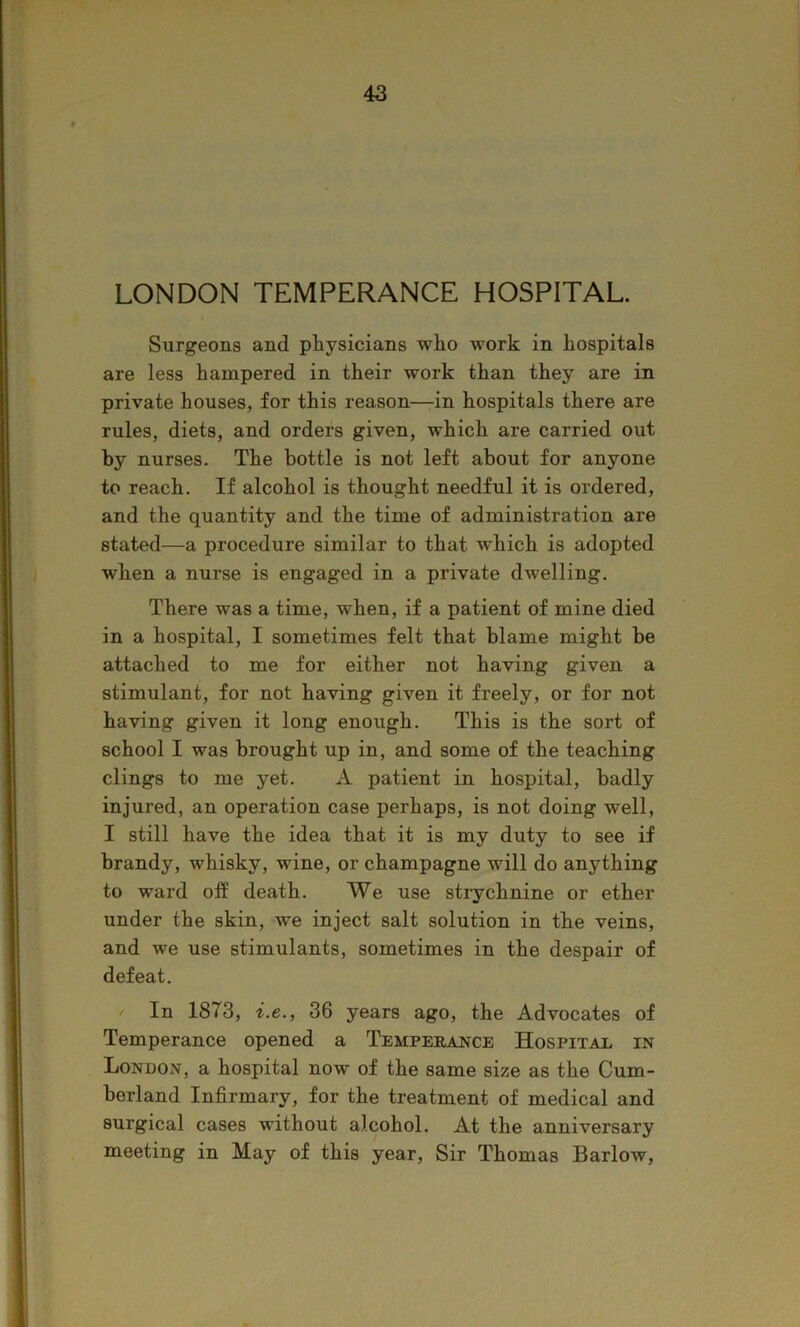 LONDON TEMPERANCE HOSPITAL. Surgeons and physicians who work in hospitals are less hampered in their work than they are in private houses, for this reason—in hospitals there are rules, diets, and orders given, which are carried out by nurses. The bottle is not left about for anyone to reach. If alcohol is thought needful it is ordered, and the quantity and the time of administration are stated—a procedure similar to that which is adopted when a nurse is engaged in a private dwelling. There was a time, when, if a patient of mine died in a hospital, I sometimes felt that blame might be attached to me for either not having given a stimulant, for not having given it freely, or for not having given it long enough. This is the sort of school I was brought up in, and some of the teaching clings to me yet. A patient in hospital, badly injured, an operation case perhaps, is not doing well, I still have the idea that it is my duty to see if brandy, whisky, wine, or champagne will do anything to ward off death. We use strychnine or ether under the skin, we inject salt solution in the veins, and we use stimulants, sometimes in the despair of defeat. / In 1873, i.e., 36 years ago, the Advocates of Temperance opened a Tempeeance Hospitae in London, a hospital now of the same size as the Cum- berland Infirmary, for the treatment of medical and surgical cases without alcohol. At the anniversary meeting in May of this year. Sir Thomas Barlow,