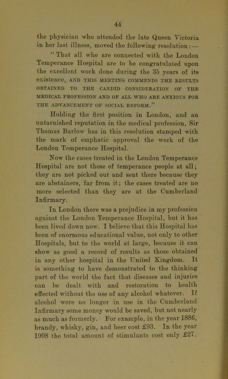 the physician who attended the late Queen Victoria in her last illness, moved the following resolution: — “ That all who are connected with the London Temperance Hospital are to be congratulated upon the excellent work done during the 35 years of its existence, and this meeting commends the results 1 OBTAINED TO THE CANDID CONSIDERATION OF THE MEDICAL PROFESSION AND OF ALL W^HO ARE ANXIOUS FOR ^ f THE ADVANCEMENT OF SOCI.IL REFORM.” ^ Holding the first position in London, and an i untarnished reputation in the medical profession. Sir Thomas Barlow has in this resolution stamped with the mark of emphatic approval the work of the ( London Temperance Hospital. | Now the cases treated in the London Temperance Hospital are not those of temperance people at all; they are not picked out and sent there because they are abstainers, far from it; the cases treated are no more selected than they are at the Cumberland Infirmarv. V In London there was a prejudice in my profession against the London Temperance Hospital, but it has been lived down now. I believe that this Hospital has been of enormous educational value, not only to other Hospitals, but to the world at large, because it can show as good a record of results as those obtained in any other hospital in the United Kingdom. It _■ is something to have demonstrated to the thinking part of the world the fact that diseases and injuries i can be dealt with and restoration to health 1 effected without the use of any alcohol whatever. If d alcohol were no longer in use in the Cumberland « Infirmary some money would be saved, but not nearly J as much as formerly. For example, in the year 1886, ; brandy, whisky, gin, and beer cost £93. In the year ^ 1908 the total amount of stimulants cost only £27. <